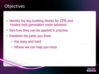Objectives

       • Identify the key building blocks for CPE and
          Hosted next generation voice solutions
       • See how they can be applied in practice
       • Establish the parts you think:
                   • Are easy and hard
                   • Where we can help you most




This document is designed for on-screen presentation and is uncontrolled if printed.
 