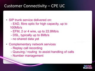 Customer Connectivity – CPE UC

       • SIP trunk service delivered on:
          - EAD, fibre optic for high capacity, up to
         100Mb/s
          - EFM, 2 or 4 wire, up to 22.8Mb/s
          - DSL, typically up to 8Mb/s
          - no shared data yet
       • Complementary network services
          - Replay call recording
          - Queuing / routing to assist handling of calls
          - Number management



This document is designed for on-screen presentation and is uncontrolled if printed.
 