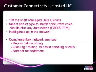 Customer Connectivity – Hosted UC

       • ‘Off the shelf’ Managed Data Circuits
       • Select size of pipe to match concurrent voice
          circuits plus any data needs (EAD & EFM)
       • Intelligence up in the network

       • Complementary network services
          - Replay call recording
          - Queuing / routing to assist handling of calls
          - Number management




This document is designed for on-screen presentation and is uncontrolled if printed.
 