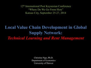12th International Post Keynesian Conference 
“Where Do We Go From Here” 
Kansas City, September 25-27, 2014 
Local Value Chain Development in Global 
Supply Network: 
Technical Learning and Rent Management 
Christine Ngo, Ph.D. 
Department of Economics 
University of Denver 
 
