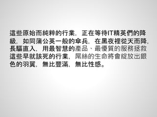 這些原始而純粹的行業，正在等待IT精英們的降
級，如同蒲公英一般的傘兵，在黑夜裡從天而降，
長驅直入，用最智慧的產品、最優質的服務拯救
這些早就該死的行業，屌絲的生命將會綻放出銀
色的羽翼，無比豐滿，無比性感。
 