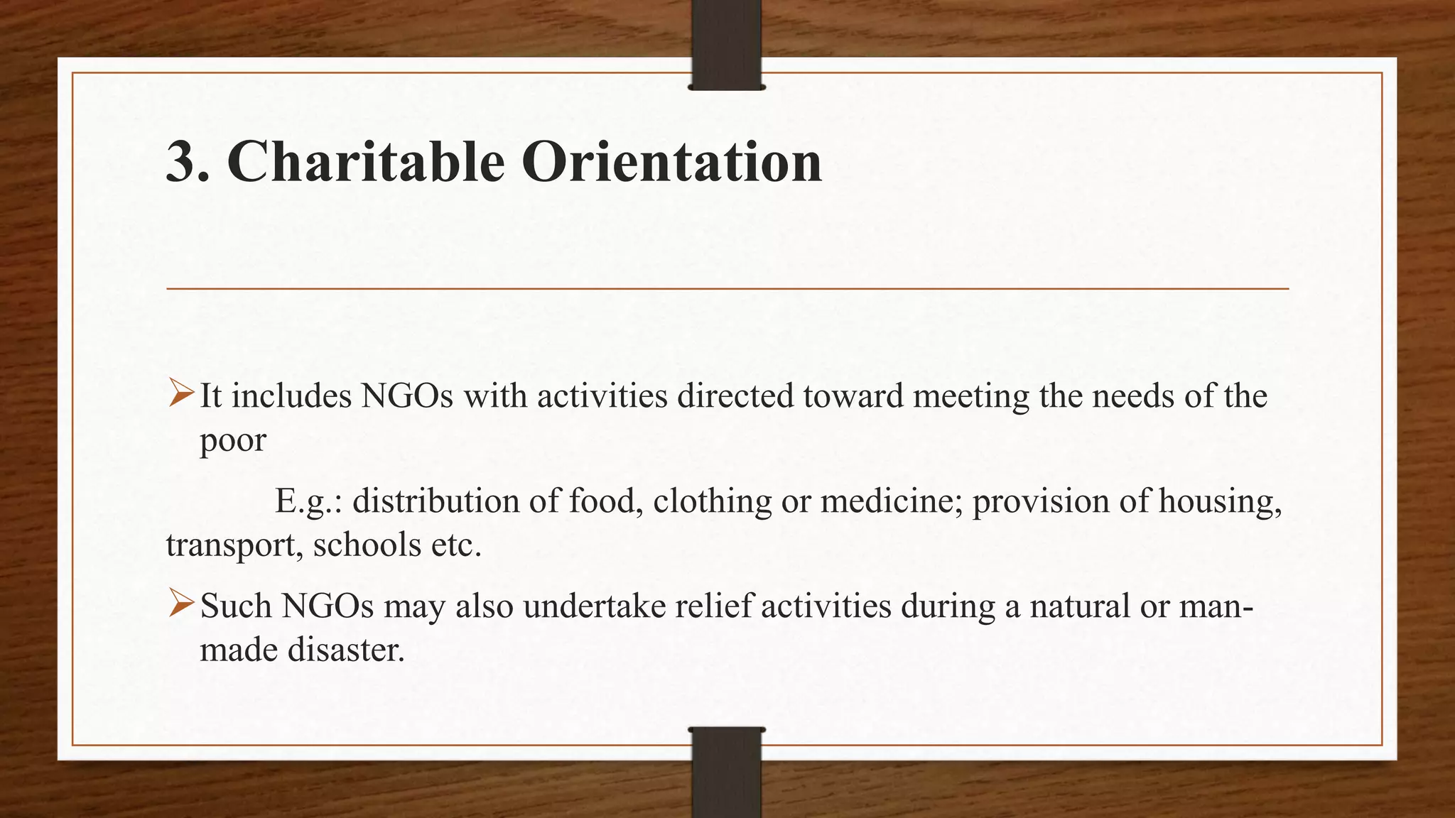 3. Charitable Orientation
It includes NGOs with activities directed toward meeting the needs of the
poor
E.g.: distribution of food, clothing or medicine; provision of housing,
transport, schools etc.
Such NGOs may also undertake relief activities during a natural or man-
made disaster.
 