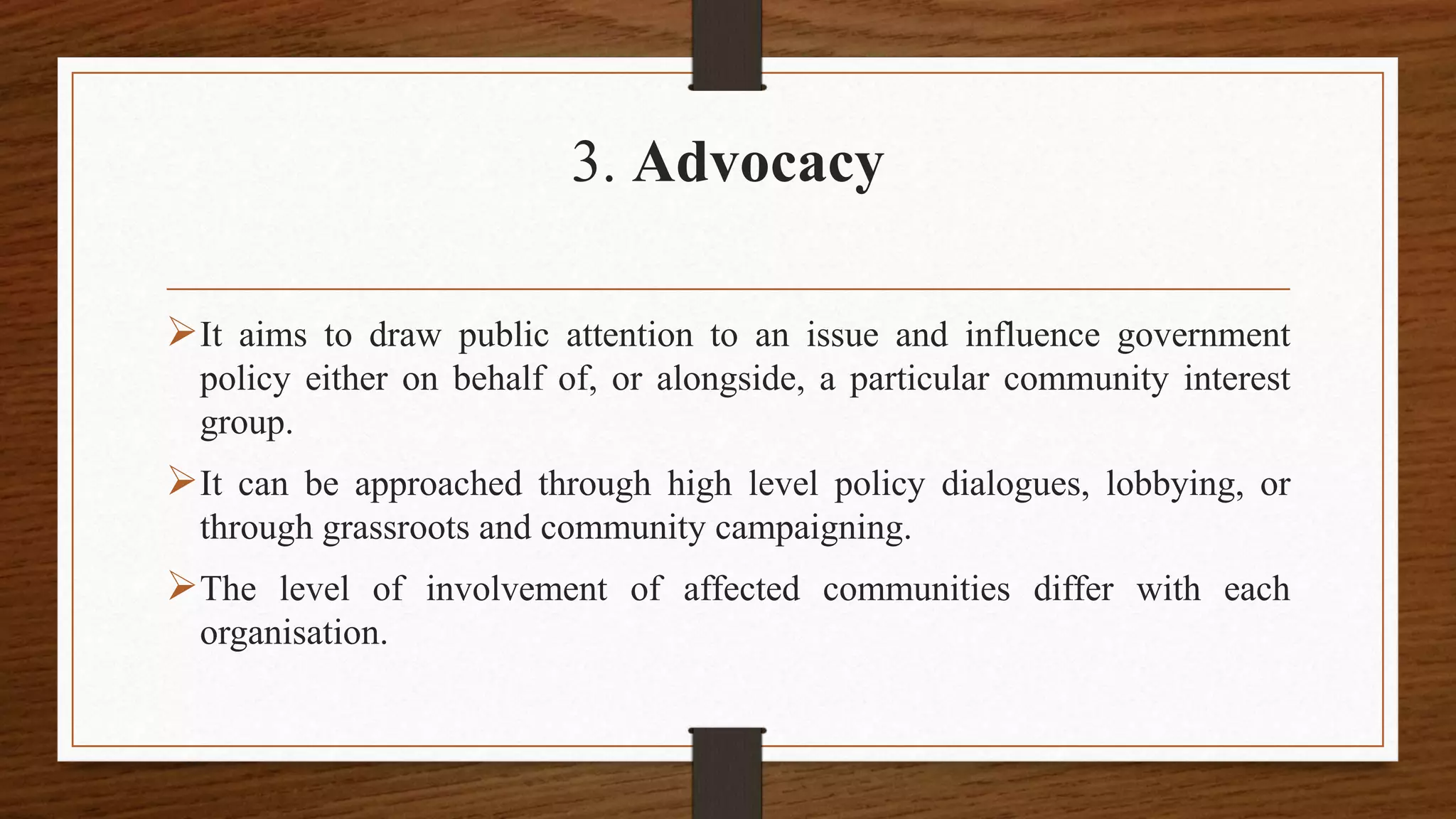 3. Advocacy
It aims to draw public attention to an issue and influence government
policy either on behalf of, or alongside, a particular community interest
group.
It can be approached through high level policy dialogues, lobbying, or
through grassroots and community campaigning.
The level of involvement of affected communities differ with each
organisation.
 