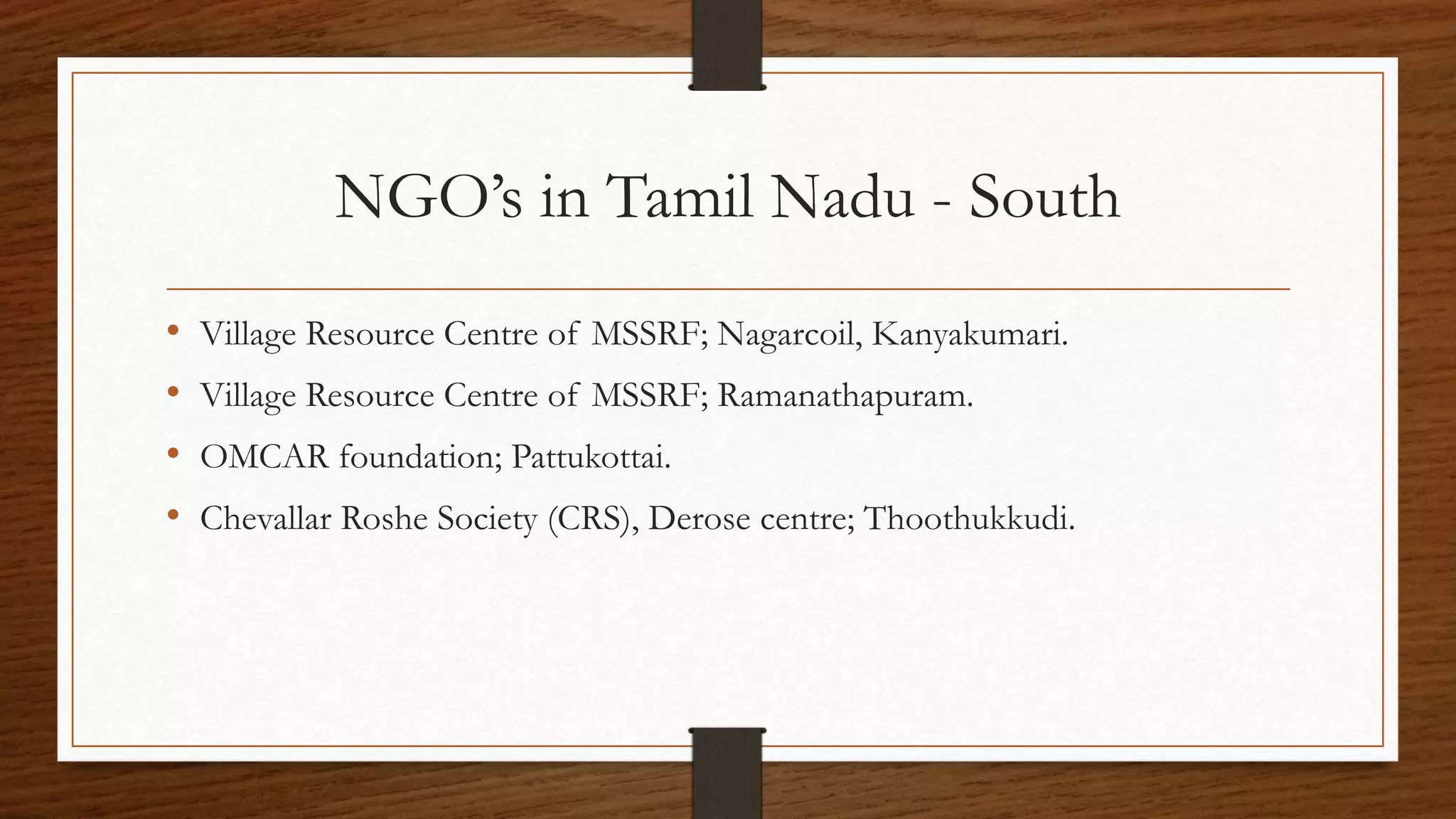 NGO’s in Tamil Nadu - South
• Village Resource Centre of MSSRF; Nagarcoil, Kanyakumari.
• Village Resource Centre of MSSRF; Ramanathapuram.
• OMCAR foundation; Pattukottai.
• Chevallar Roshe Society (CRS), Derose centre; Thoothukkudi.
 