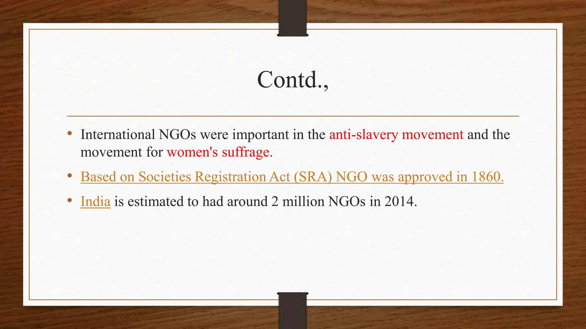 Contd.,
• International NGOs were important in the anti-slavery movement and the
movement for women's suffrage.
• Based on Societies Registration Act (SRA) NGO was approved in 1860.
• India is estimated to had around 2 million NGOs in 2014.
 