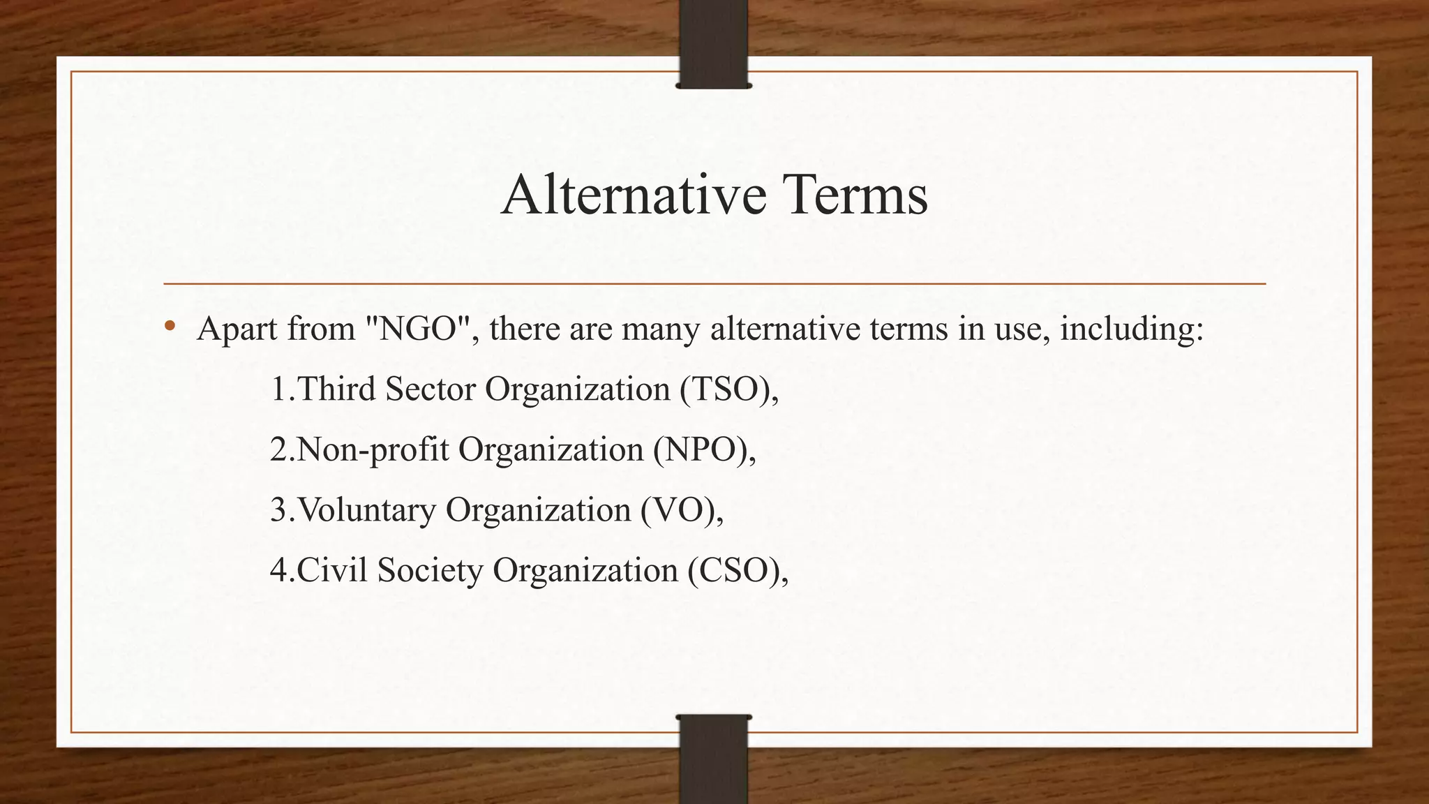 Alternative Terms
• Apart from "NGO", there are many alternative terms in use, including:
1.Third Sector Organization (TSO),
2.Non-profit Organization (NPO),
3.Voluntary Organization (VO),
4.Civil Society Organization (CSO),
 