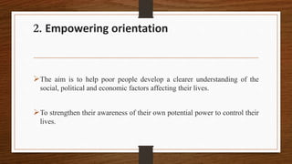 2. Empowering orientation
The aim is to help poor people develop a clearer understanding of the
social, political and economic factors affecting their lives.
To strengthen their awareness of their own potential power to control their
lives.
 