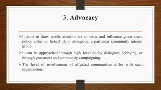 3. Advocacy
It aims to draw public attention to an issue and influence government
policy either on behalf of, or alongside, a particular community interest
group.
It can be approached through high level policy dialogues, lobbying, or
through grassroots and community campaigning.
The level of involvement of affected communities differ with each
organisation.
 