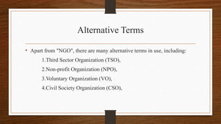 Alternative Terms
• Apart from "NGO", there are many alternative terms in use, including:
1.Third Sector Organization (TSO),
2.Non-profit Organization (NPO),
3.Voluntary Organization (VO),
4.Civil Society Organization (CSO),
 