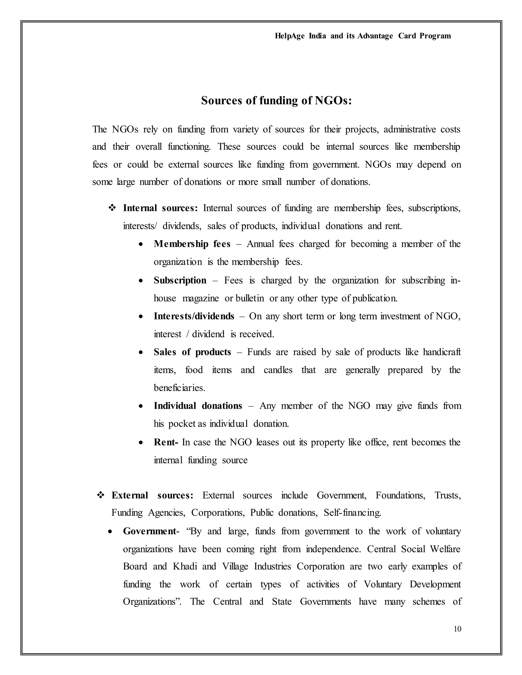 HelpAge India and its Advantage Card Program
10
Sources of funding of NGOs:
The NGOs rely on funding from variety of sources for their projects, administrative costs
and their overall functioning. These sources could be internal sources like membership
fees or could be external sources like funding from government. NGOs may depend on
some large number of donations or more small number of donations.
 Internal sources: Internal sources of funding are membership fees, subscriptions,
interests/ dividends, sales of products, individual donations and rent.
 Membership fees – Annual fees charged for becoming a member of the
organization is the membership fees.
 Subscription – Fees is charged by the organization for subscribing in-
house magazine or bulletin or any other type of publication.
 Interests/dividends – On any short term or long term investment of NGO,
interest / dividend is received.
 Sales of products – Funds are raised by sale of products like handicraft
items, food items and candles that are generally prepared by the
beneficiaries.
 Individual donations – Any member of the NGO may give funds from
his pocket as individual donation.
 Rent- In case the NGO leases out its property like office, rent becomes the
internal funding source
 External sources: External sources include Government, Foundations, Trusts,
Funding Agencies, Corporations, Public donations, Self-financing.
 Government- “By and large, funds from government to the work of voluntary
organizations have been coming right from independence. Central Social Welfare
Board and Khadi and Village Industries Corporation are two early examples of
funding the work of certain types of activities of Voluntary Development
Organizations”. The Central and State Governments have many schemes of
 