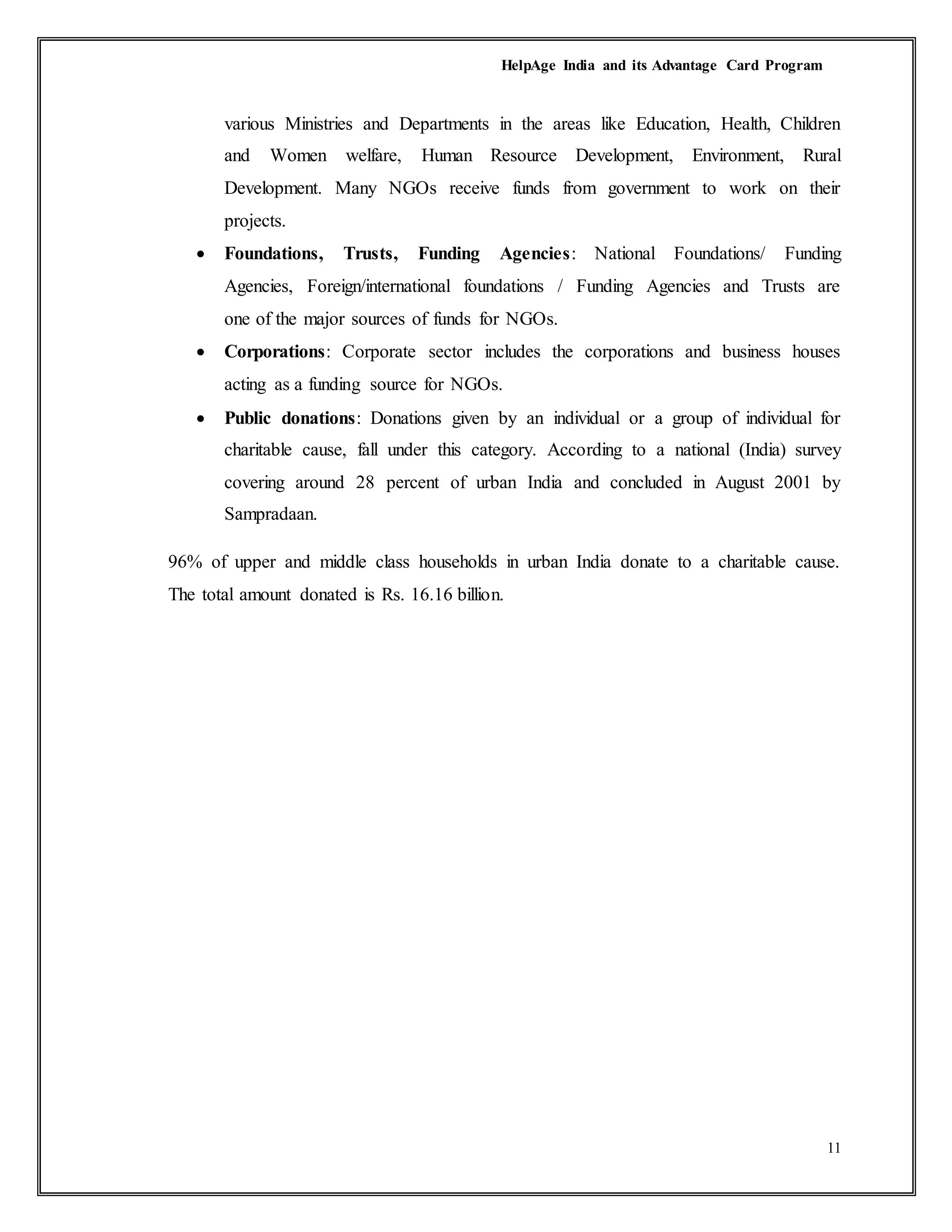 HelpAge India and its Advantage Card Program
11
various Ministries and Departments in the areas like Education, Health, Children
and Women welfare, Human Resource Development, Environment, Rural
Development. Many NGOs receive funds from government to work on their
projects.
 Foundations, Trusts, Funding Agencies: National Foundations/ Funding
Agencies, Foreign/international foundations / Funding Agencies and Trusts are
one of the major sources of funds for NGOs.
 Corporations: Corporate sector includes the corporations and business houses
acting as a funding source for NGOs.
 Public donations: Donations given by an individual or a group of individual for
charitable cause, fall under this category. According to a national (India) survey
covering around 28 percent of urban India and concluded in August 2001 by
Sampradaan.
96% of upper and middle class households in urban India donate to a charitable cause.
The total amount donated is Rs. 16.16 billion.
 