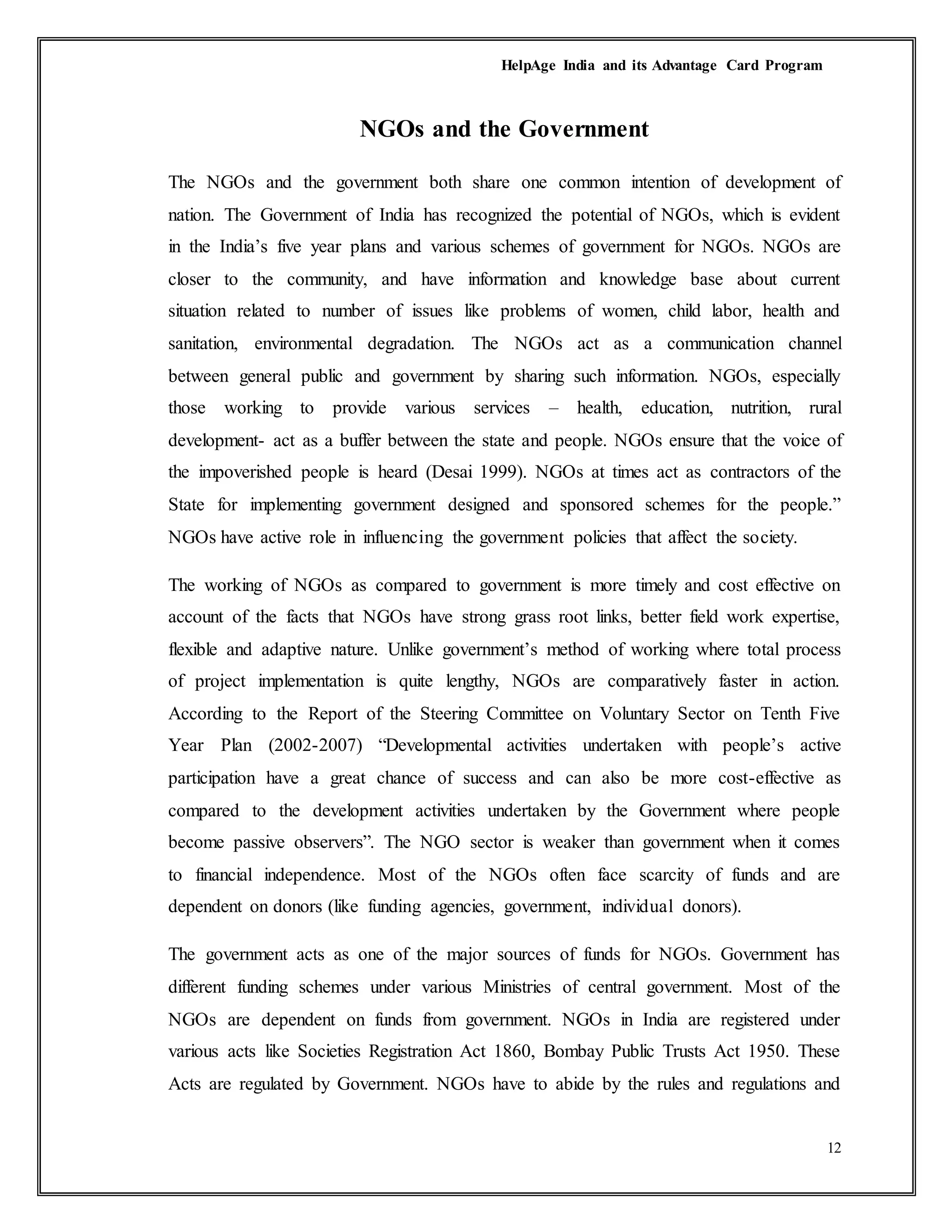 HelpAge India and its Advantage Card Program
12
NGOs and the Government
The NGOs and the government both share one common intention of development of
nation. The Government of India has recognized the potential of NGOs, which is evident
in the India’s five year plans and various schemes of government for NGOs. NGOs are
closer to the community, and have information and knowledge base about current
situation related to number of issues like problems of women, child labor, health and
sanitation, environmental degradation. The NGOs act as a communication channel
between general public and government by sharing such information. NGOs, especially
those working to provide various services – health, education, nutrition, rural
development- act as a buffer between the state and people. NGOs ensure that the voice of
the impoverished people is heard (Desai 1999). NGOs at times act as contractors of the
State for implementing government designed and sponsored schemes for the people.”
NGOs have active role in influencing the government policies that affect the society.
The working of NGOs as compared to government is more timely and cost effective on
account of the facts that NGOs have strong grass root links, better field work expertise,
flexible and adaptive nature. Unlike government’s method of working where total process
of project implementation is quite lengthy, NGOs are comparatively faster in action.
According to the Report of the Steering Committee on Voluntary Sector on Tenth Five
Year Plan (2002-2007) “Developmental activities undertaken with people’s active
participation have a great chance of success and can also be more cost-effective as
compared to the development activities undertaken by the Government where people
become passive observers”. The NGO sector is weaker than government when it comes
to financial independence. Most of the NGOs often face scarcity of funds and are
dependent on donors (like funding agencies, government, individual donors).
The government acts as one of the major sources of funds for NGOs. Government has
different funding schemes under various Ministries of central government. Most of the
NGOs are dependent on funds from government. NGOs in India are registered under
various acts like Societies Registration Act 1860, Bombay Public Trusts Act 1950. These
Acts are regulated by Government. NGOs have to abide by the rules and regulations and
 