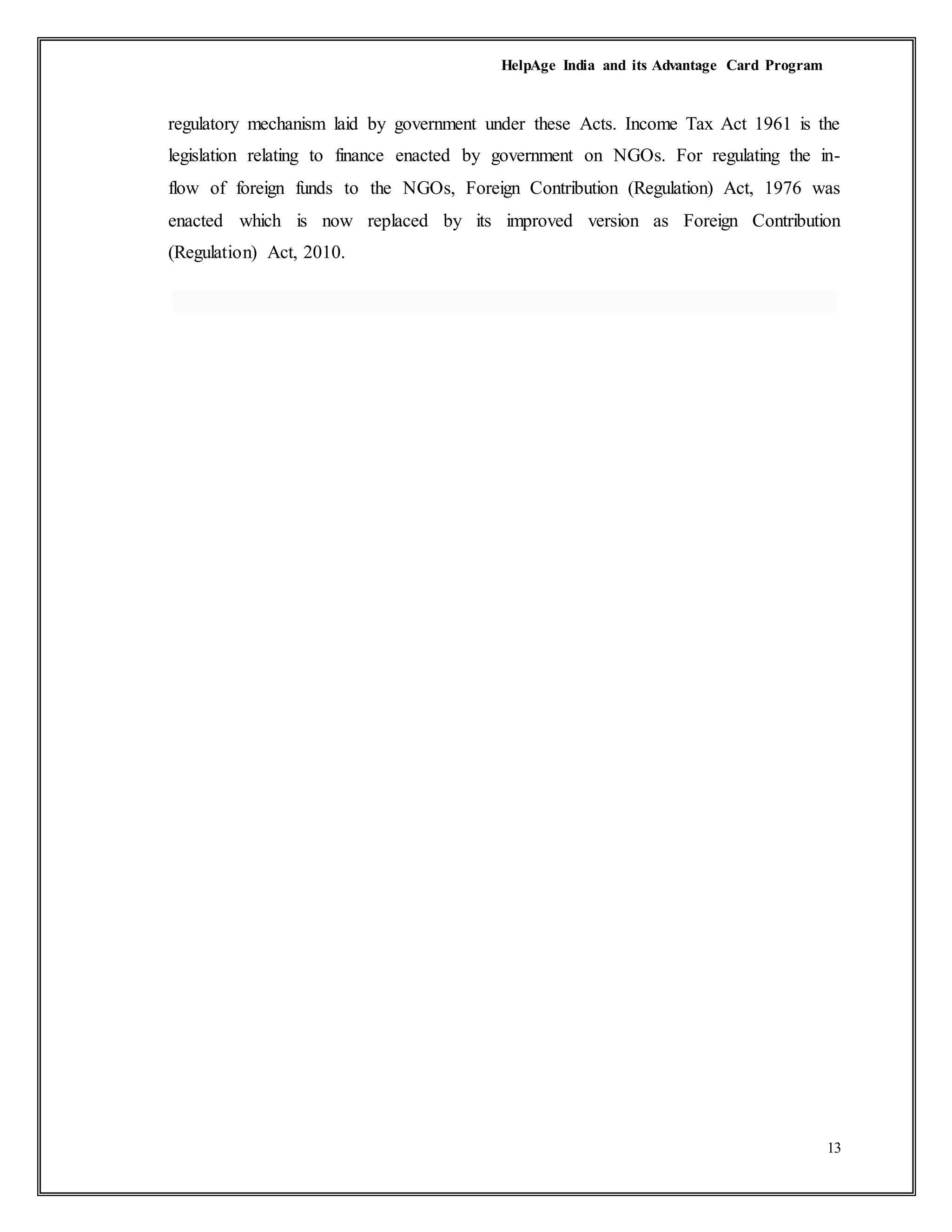 HelpAge India and its Advantage Card Program
13
regulatory mechanism laid by government under these Acts. Income Tax Act 1961 is the
legislation relating to finance enacted by government on NGOs. For regulating the in-
flow of foreign funds to the NGOs, Foreign Contribution (Regulation) Act, 1976 was
enacted which is now replaced by its improved version as Foreign Contribution
(Regulation) Act, 2010.
 
