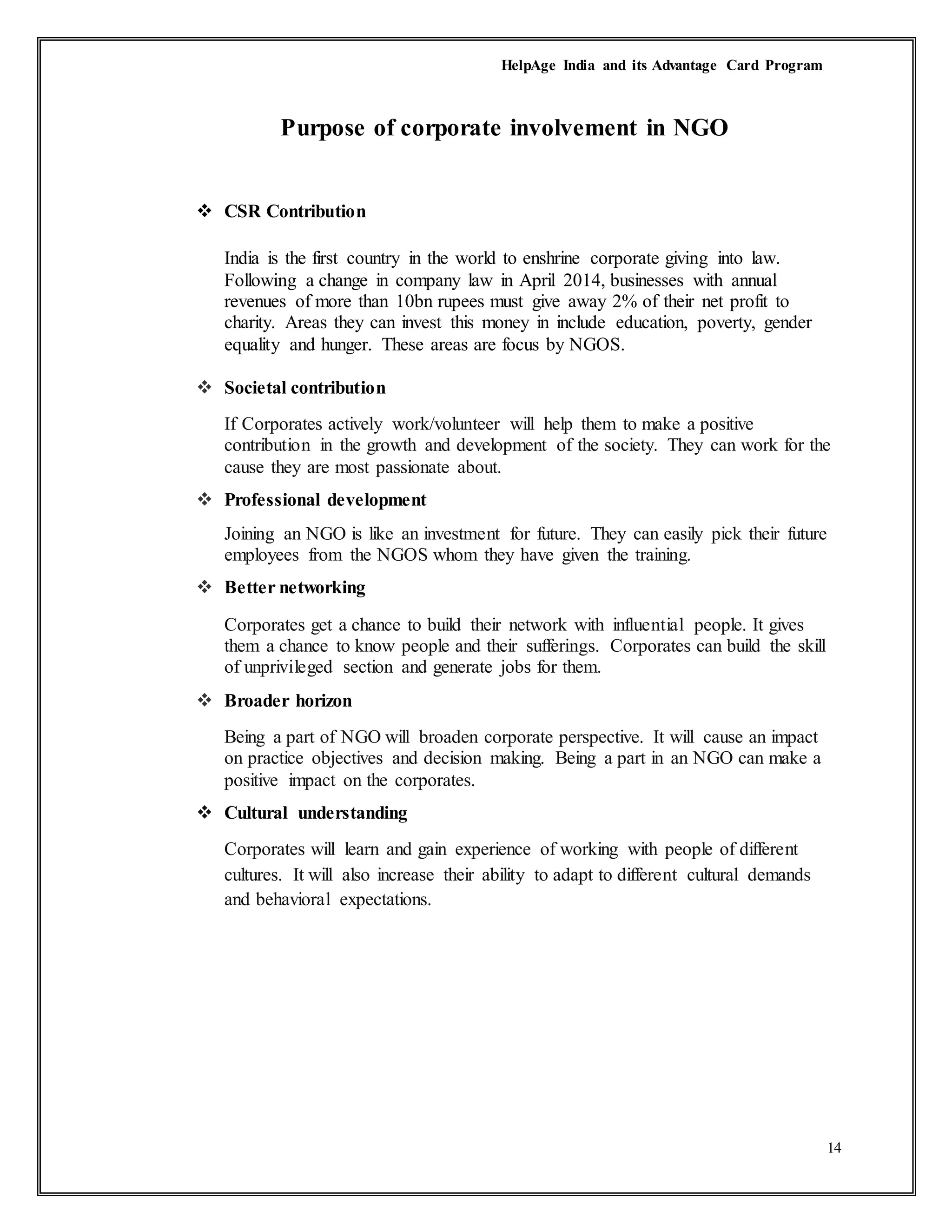 HelpAge India and its Advantage Card Program
14
Purpose of corporate involvement in NGO
 CSR Contribution
India is the first country in the world to enshrine corporate giving into law.
Following a change in company law in April 2014, businesses with annual
revenues of more than 10bn rupees must give away 2% of their net profit to
charity. Areas they can invest this money in include education, poverty, gender
equality and hunger. These areas are focus by NGOS.
 Societal contribution
If Corporates actively work/volunteer will help them to make a positive
contribution in the growth and development of the society. They can work for the
cause they are most passionate about.
 Professional development
Joining an NGO is like an investment for future. They can easily pick their future
employees from the NGOS whom they have given the training.
 Better networking
Corporates get a chance to build their network with influential people. It gives
them a chance to know people and their sufferings. Corporates can build the skill
of unprivileged section and generate jobs for them.
 Broader horizon
Being a part of NGO will broaden corporate perspective. It will cause an impact
on practice objectives and decision making. Being a part in an NGO can make a
positive impact on the corporates.
 Cultural understanding
Corporates will learn and gain experience of working with people of different
cultures. It will also increase their ability to adapt to different cultural demands
and behavioral expectations.
 