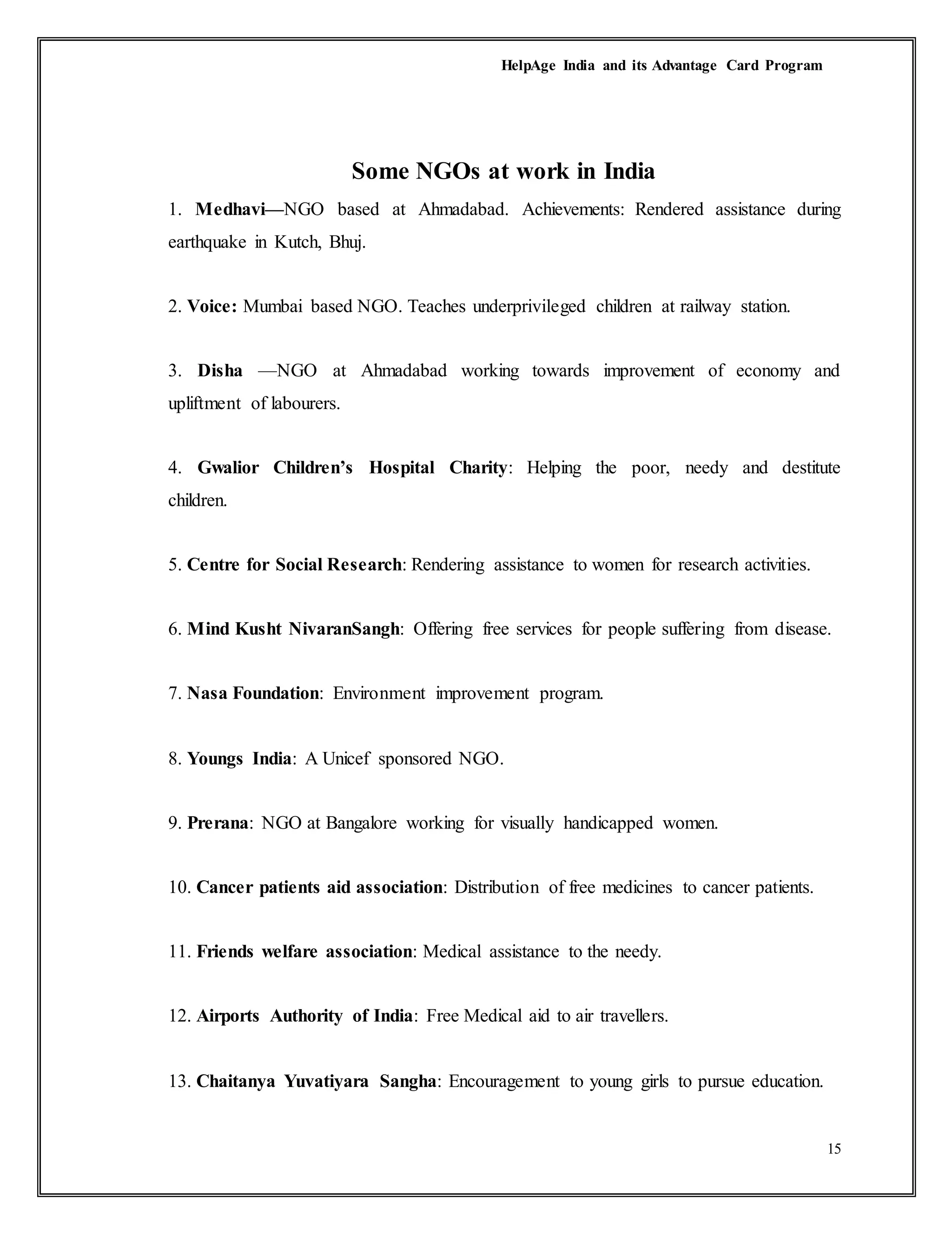 HelpAge India and its Advantage Card Program
15
Some NGOs at work in India
1. Medhavi—NGO based at Ahmadabad. Achievements: Rendered assistance during
earthquake in Kutch, Bhuj.
2. Voice: Mumbai based NGO. Teaches underprivileged children at railway station.
3. Disha —NGO at Ahmadabad working towards improvement of economy and
upliftment of labourers.
4. Gwalior Children’s Hospital Charity: Helping the poor, needy and destitute
children.
5. Centre for Social Research: Rendering assistance to women for research activities.
6. Mind Kusht NivaranSangh: Offering free services for people suffering from disease.
7. Nasa Foundation: Environment improvement program.
8. Youngs India: A Unicef sponsored NGO.
9. Prerana: NGO at Bangalore working for visually handicapped women.
10. Cancer patients aid association: Distribution of free medicines to cancer patients.
11. Friends welfare association: Medical assistance to the needy.
12. Airports Authority of India: Free Medical aid to air travellers.
13. Chaitanya Yuvatiyara Sangha: Encouragement to young girls to pursue education.
 