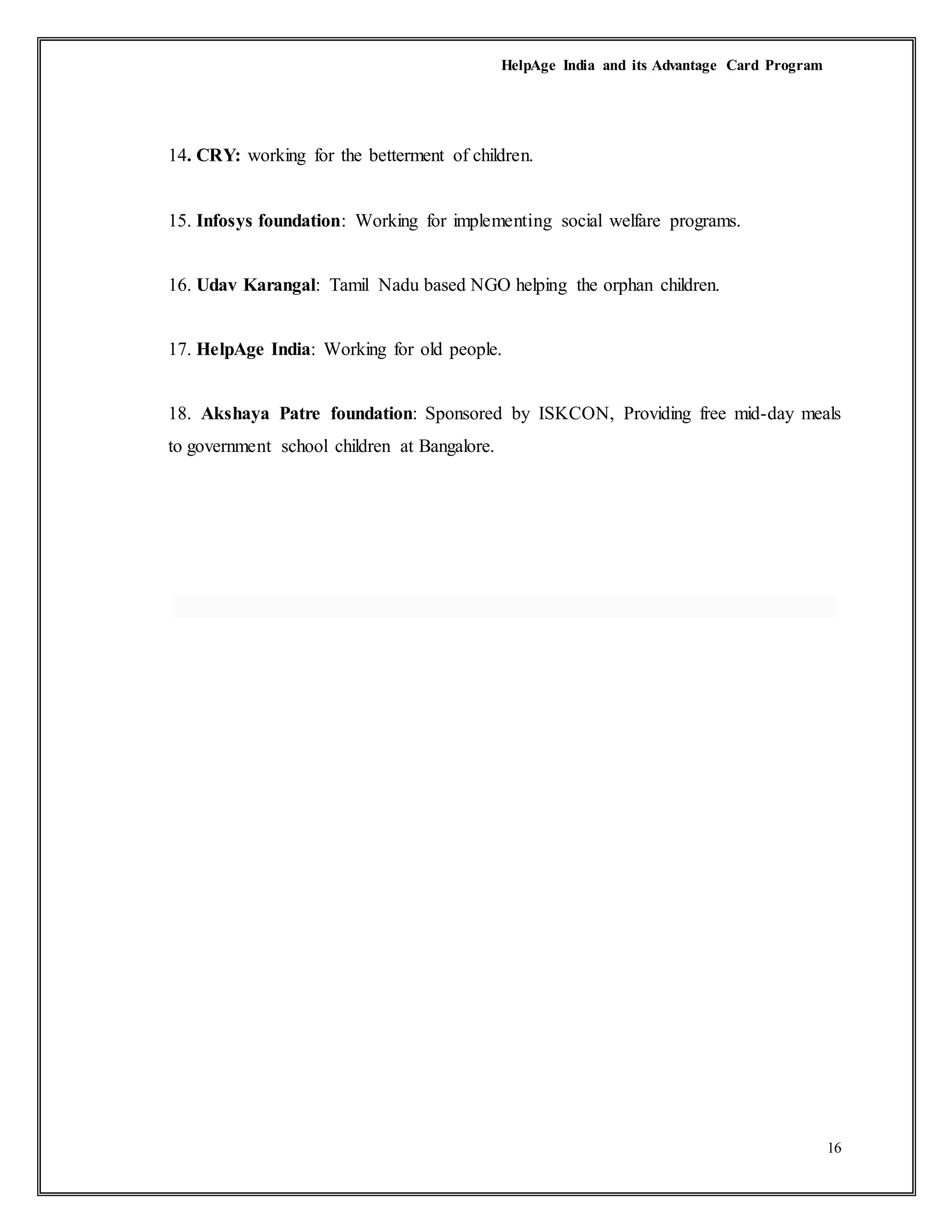 HelpAge India and its Advantage Card Program
16
14. CRY: working for the betterment of children.
15. Infosys foundation: Working for implementing social welfare programs.
16. Udav Karangal: Tamil Nadu based NGO helping the orphan children.
17. HelpAge India: Working for old people.
18. Akshaya Patre foundation: Sponsored by ISKCON, Providing free mid-day meals
to government school children at Bangalore.
 