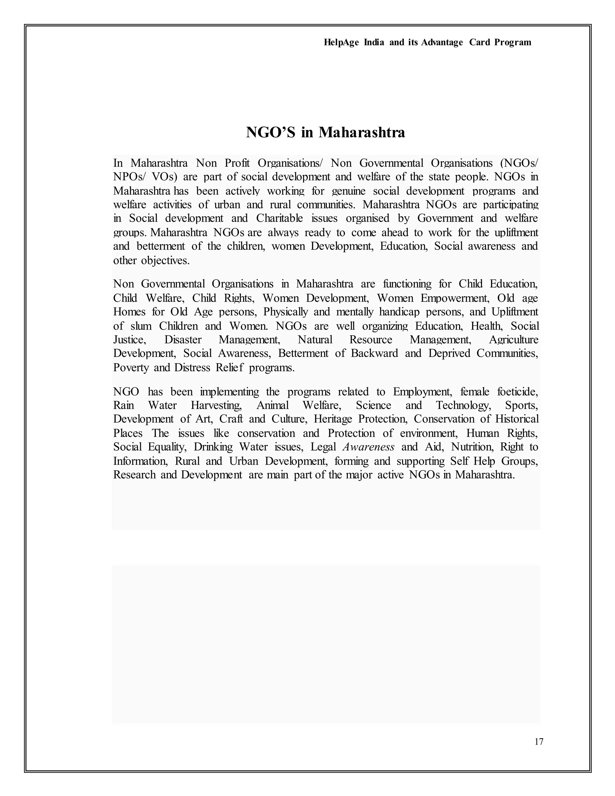 HelpAge India and its Advantage Card Program
17
NGO’S in Maharashtra
In Maharashtra Non Profit Organisations/ Non Governmental Organisations (NGOs/
NPOs/ VOs) are part of social development and welfare of the state people. NGOs in
Maharashtra has been actively working for genuine social development programs and
welfare activities of urban and rural communities. Maharashtra NGOs are participating
in Social development and Charitable issues organised by Government and welfare
groups. Maharashtra NGOs are always ready to come ahead to work for the upliftment
and betterment of the children, women Development, Education, Social awareness and
other objectives.
Non Governmental Organisations in Maharashtra are functioning for Child Education,
Child Welfare, Child Rights, Women Development, Women Empowerment, Old age
Homes for Old Age persons, Physically and mentally handicap persons, and Upliftment
of slum Children and Women. NGOs are well organizing Education, Health, Social
Justice, Disaster Management, Natural Resource Management, Agriculture
Development, Social Awareness, Betterment of Backward and Deprived Communities,
Poverty and Distress Relief programs.
NGO has been implementing the programs related to Employment, female foeticide,
Rain Water Harvesting, Animal Welfare, Science and Technology, Sports,
Development of Art, Craft and Culture, Heritage Protection, Conservation of Historical
Places The issues like conservation and Protection of environment, Human Rights,
Social Equality, Drinking Water issues, Legal Awareness and Aid, Nutrition, Right to
Information, Rural and Urban Development, forming and supporting Self Help Groups,
Research and Development are main part of the major active NGOs in Maharashtra.
 