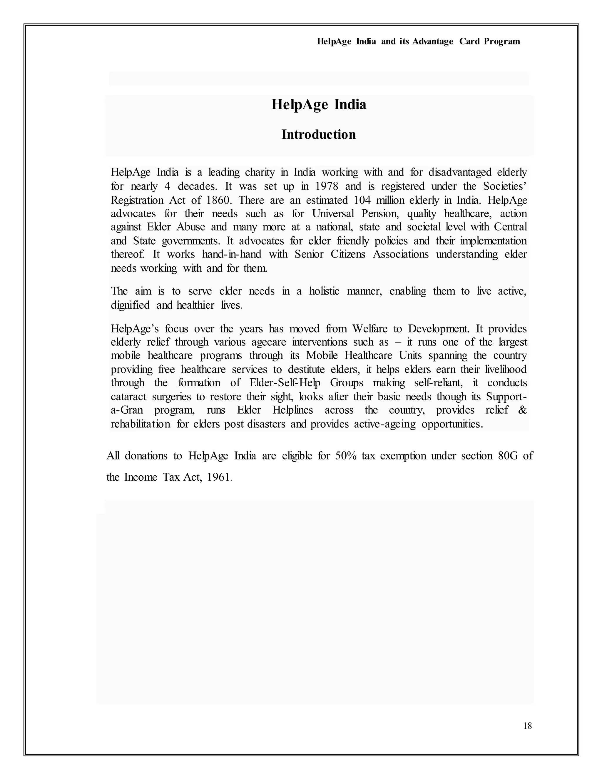 HelpAge India and its Advantage Card Program
18
HelpAge India
Introduction
HelpAge India is a leading charity in India working with and for disadvantaged elderly
for nearly 4 decades. It was set up in 1978 and is registered under the Societies’
Registration Act of 1860. There are an estimated 104 million elderly in India. HelpAge
advocates for their needs such as for Universal Pension, quality healthcare, action
against Elder Abuse and many more at a national, state and societal level with Central
and State governments. It advocates for elder friendly policies and their implementation
thereof. It works hand-in-hand with Senior Citizens Associations understanding elder
needs working with and for them.
The aim is to serve elder needs in a holistic manner, enabling them to live active,
dignified and healthier lives.
HelpAge’s focus over the years has moved from Welfare to Development. It provides
elderly relief through various agecare interventions such as – it runs one of the largest
mobile healthcare programs through its Mobile Healthcare Units spanning the country
providing free healthcare services to destitute elders, it helps elders earn their livelihood
through the formation of Elder-Self-Help Groups making self-reliant, it conducts
cataract surgeries to restore their sight, looks after their basic needs though its Support-
a-Gran program, runs Elder Helplines across the country, provides relief &
rehabilitation for elders post disasters and provides active-ageing opportunities.
All donations to HelpAge India are eligible for 50% tax exemption under section 80G of
the Income Tax Act, 1961.
 