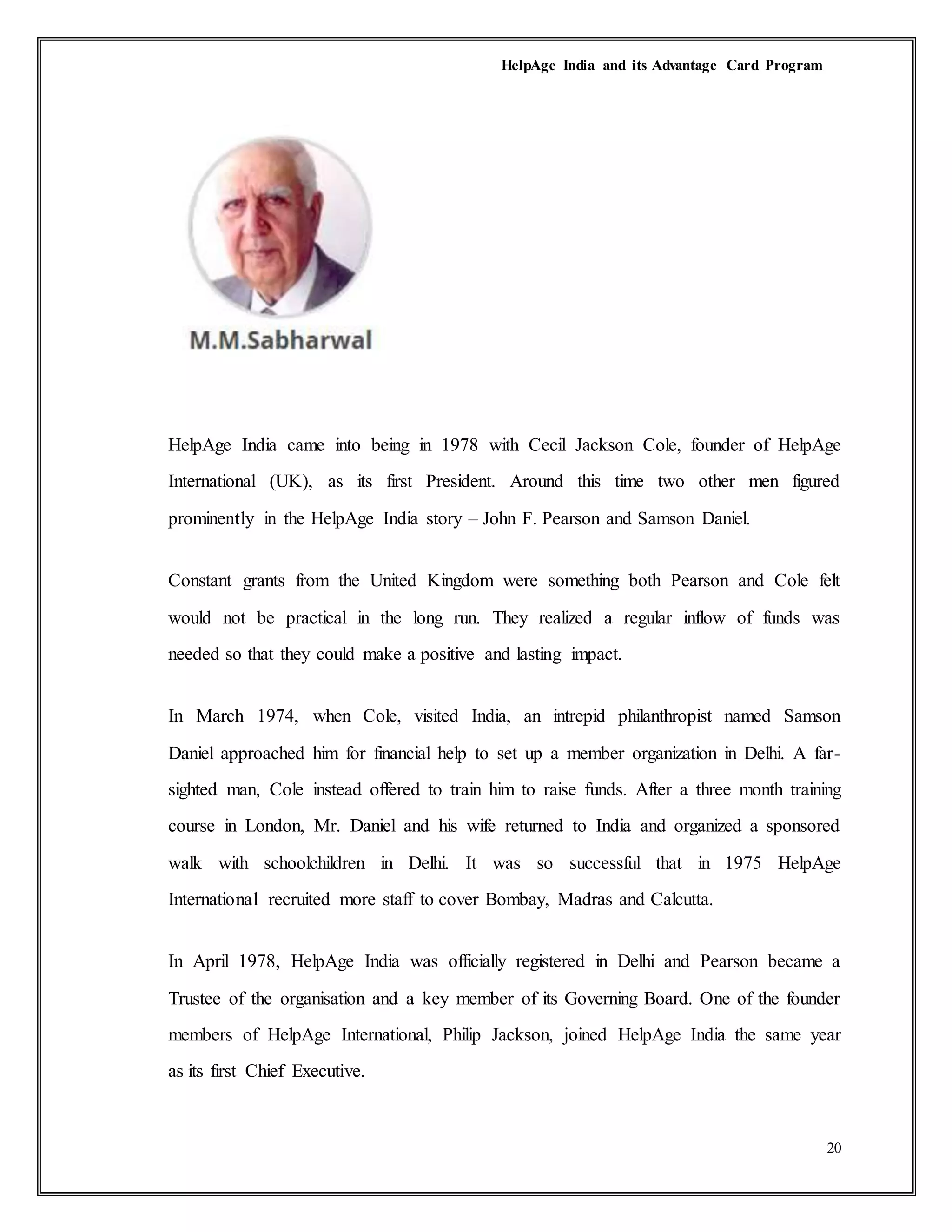 HelpAge India and its Advantage Card Program
20
HelpAge India came into being in 1978 with Cecil Jackson Cole, founder of HelpAge
International (UK), as its first President. Around this time two other men figured
prominently in the HelpAge India story – John F. Pearson and Samson Daniel.
Constant grants from the United Kingdom were something both Pearson and Cole felt
would not be practical in the long run. They realized a regular inflow of funds was
needed so that they could make a positive and lasting impact.
In March 1974, when Cole, visited India, an intrepid philanthropist named Samson
Daniel approached him for financial help to set up a member organization in Delhi. A far-
sighted man, Cole instead offered to train him to raise funds. After a three month training
course in London, Mr. Daniel and his wife returned to India and organized a sponsored
walk with schoolchildren in Delhi. It was so successful that in 1975 HelpAge
International recruited more staff to cover Bombay, Madras and Calcutta.
In April 1978, HelpAge India was officially registered in Delhi and Pearson became a
Trustee of the organisation and a key member of its Governing Board. One of the founder
members of HelpAge International, Philip Jackson, joined HelpAge India the same year
as its first Chief Executive.
 