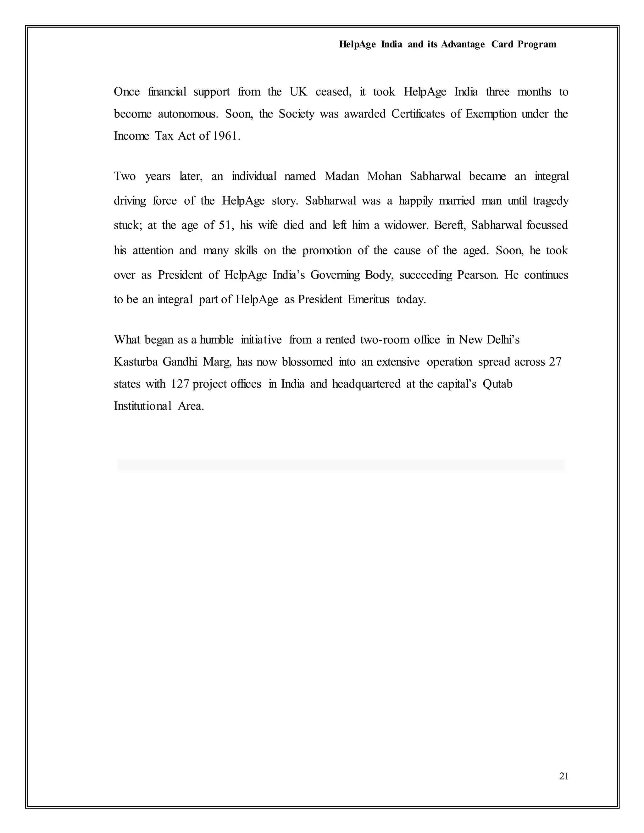HelpAge India and its Advantage Card Program
21
Once financial support from the UK ceased, it took HelpAge India three months to
become autonomous. Soon, the Society was awarded Certificates of Exemption under the
Income Tax Act of 1961.
Two years later, an individual named Madan Mohan Sabharwal became an integral
driving force of the HelpAge story. Sabharwal was a happily married man until tragedy
stuck; at the age of 51, his wife died and left him a widower. Bereft, Sabharwal focussed
his attention and many skills on the promotion of the cause of the aged. Soon, he took
over as President of HelpAge India’s Governing Body, succeeding Pearson. He continues
to be an integral part of HelpAge as President Emeritus today.
What began as a humble initiative from a rented two-room office in New Delhi’s
Kasturba Gandhi Marg, has now blossomed into an extensive operation spread across 27
states with 127 project offices in India and headquartered at the capital’s Qutab
Institutional Area.
 
