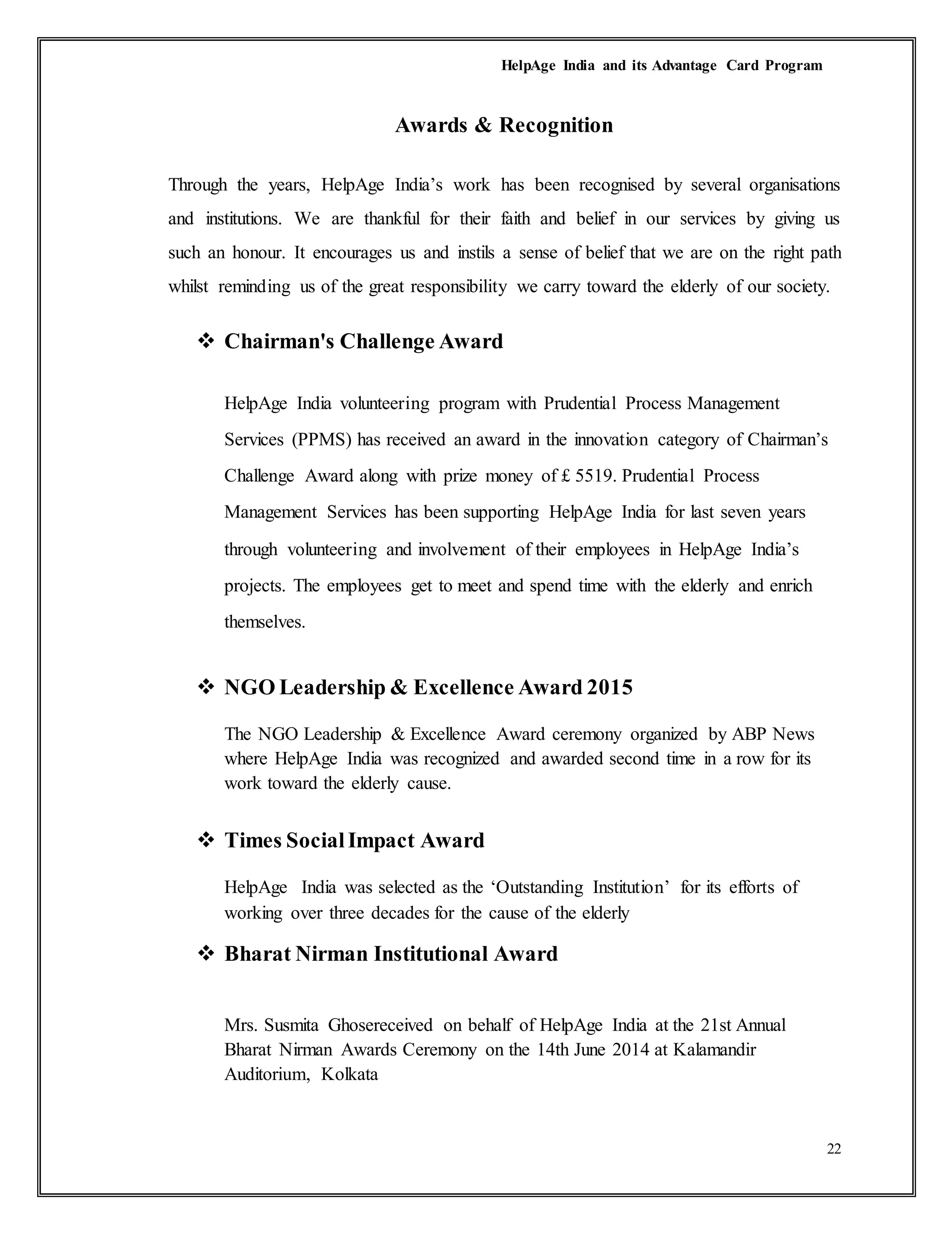 HelpAge India and its Advantage Card Program
22
Awards & Recognition
Through the years, HelpAge India’s work has been recognised by several organisations
and institutions. We are thankful for their faith and belief in our services by giving us
such an honour. It encourages us and instils a sense of belief that we are on the right path
whilst reminding us of the great responsibility we carry toward the elderly of our society.
 Chairman's Challenge Award
HelpAge India volunteering program with Prudential Process Management
Services (PPMS) has received an award in the innovation category of Chairman’s
Challenge Award along with prize money of £ 5519. Prudential Process
Management Services has been supporting HelpAge India for last seven years
through volunteering and involvement of their employees in HelpAge India’s
projects. The employees get to meet and spend time with the elderly and enrich
themselves.
 NGO Leadership & Excellence Award 2015
The NGO Leadership & Excellence Award ceremony organized by ABP News
where HelpAge India was recognized and awarded second time in a row for its
work toward the elderly cause.
 Times SocialImpact Award
HelpAge India was selected as the ‘Outstanding Institution’ for its efforts of
working over three decades for the cause of the elderly
 Bharat Nirman Institutional Award
Mrs. Susmita Ghosereceived on behalf of HelpAge India at the 21st Annual
Bharat Nirman Awards Ceremony on the 14th June 2014 at Kalamandir
Auditorium, Kolkata
 