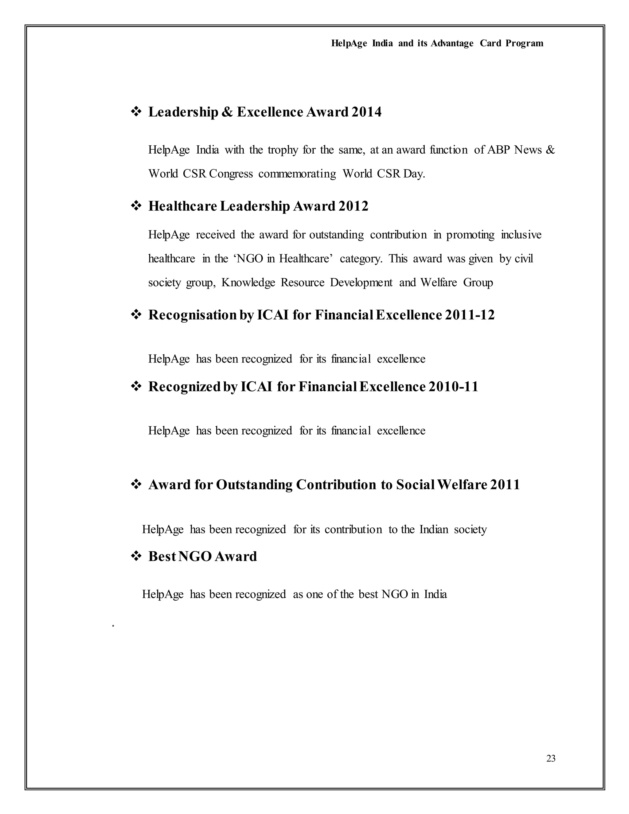 HelpAge India and its Advantage Card Program
23
 Leadership & Excellence Award 2014
HelpAge India with the trophy for the same, at an award function of ABP News &
World CSR Congress commemorating World CSR Day.
 Healthcare Leadership Award 2012
HelpAge received the award for outstanding contribution in promoting inclusive
healthcare in the ‘NGO in Healthcare’ category. This award was given by civil
society group, Knowledge Resource Development and Welfare Group
 Recognisationby ICAI for FinancialExcellence 2011-12
HelpAge has been recognized for its financial excellence
 Recognizedby ICAI for FinancialExcellence 2010-11
HelpAge has been recognized for its financial excellence
 Award for Outstanding Contribution to SocialWelfare 2011
HelpAge has been recognized for its contribution to the Indian society
 BestNGO Award
HelpAge has been recognized as one of the best NGO in India
.
 