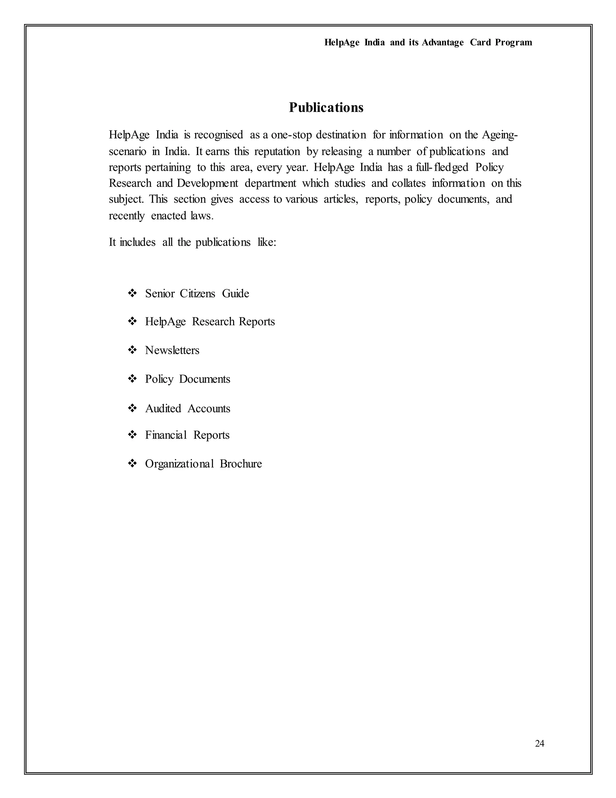HelpAge India and its Advantage Card Program
24
Publications
HelpAge India is recognised as a one-stop destination for information on the Ageing-
scenario in India. It earns this reputation by releasing a number of publications and
reports pertaining to this area, every year. HelpAge India has a full-fledged Policy
Research and Development department which studies and collates information on this
subject. This section gives access to various articles, reports, policy documents, and
recently enacted laws.
It includes all the publications like:
 Senior Citizens Guide
 HelpAge Research Reports
 Newsletters
 Policy Documents
 Audited Accounts
 Financial Reports
 Organizational Brochure
 