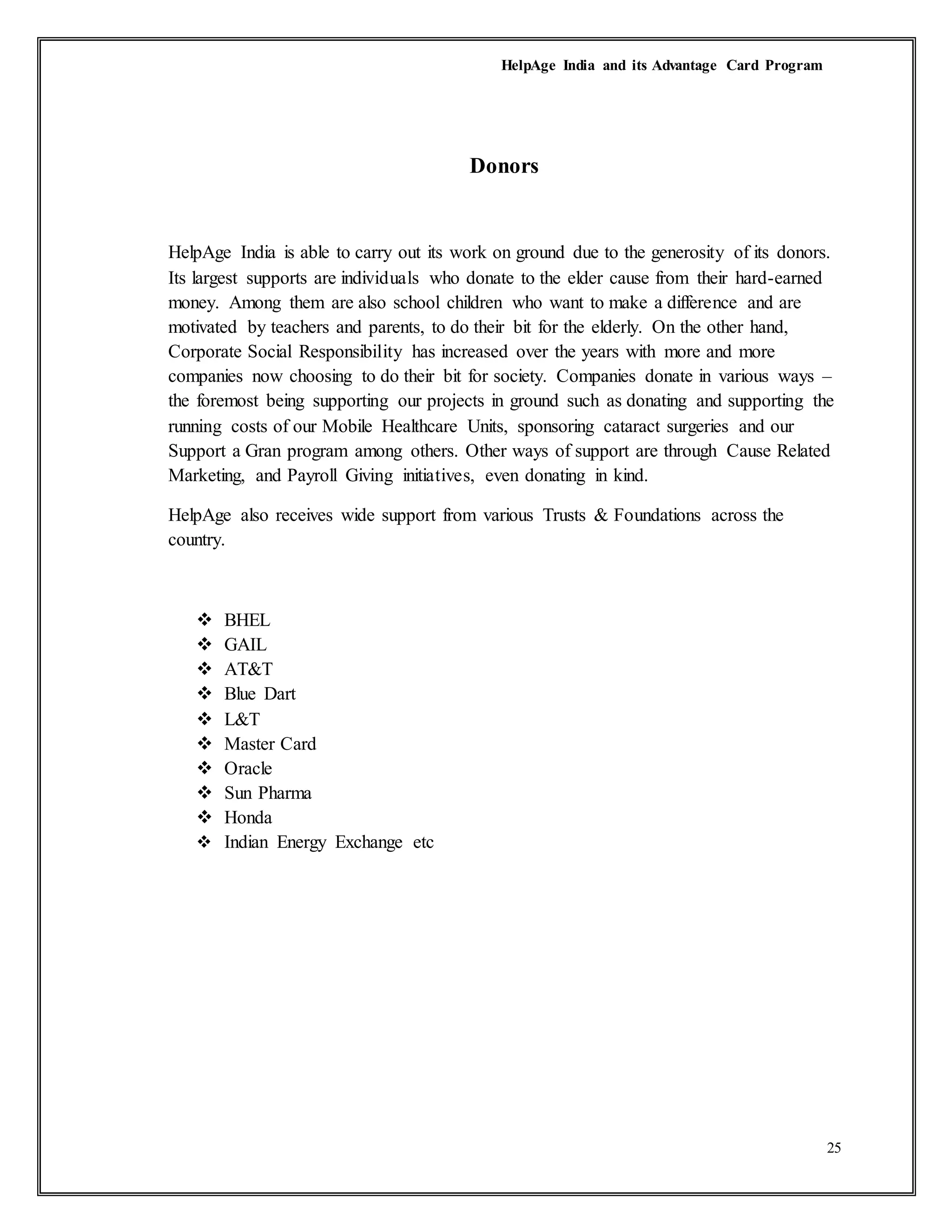 HelpAge India and its Advantage Card Program
25
Donors
HelpAge India is able to carry out its work on ground due to the generosity of its donors.
Its largest supports are individuals who donate to the elder cause from their hard-earned
money. Among them are also school children who want to make a difference and are
motivated by teachers and parents, to do their bit for the elderly. On the other hand,
Corporate Social Responsibility has increased over the years with more and more
companies now choosing to do their bit for society. Companies donate in various ways –
the foremost being supporting our projects in ground such as donating and supporting the
running costs of our Mobile Healthcare Units, sponsoring cataract surgeries and our
Support a Gran program among others. Other ways of support are through Cause Related
Marketing, and Payroll Giving initiatives, even donating in kind.
HelpAge also receives wide support from various Trusts & Foundations across the
country.
 BHEL
 GAIL
 AT&T
 Blue Dart
 L&T
 Master Card
 Oracle
 Sun Pharma
 Honda
 Indian Energy Exchange etc
 