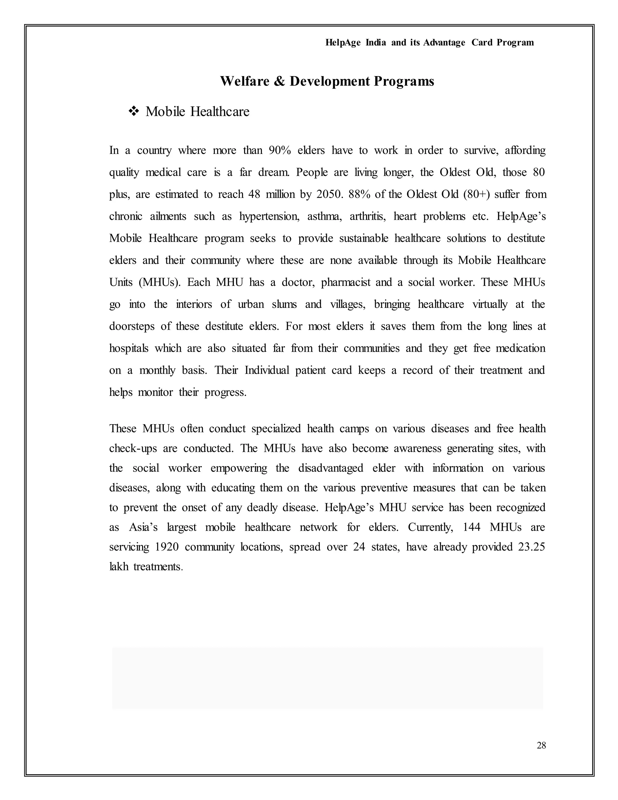 HelpAge India and its Advantage Card Program
28
Welfare & Development Programs
 Mobile Healthcare
In a country where more than 90% elders have to work in order to survive, affording
quality medical care is a far dream. People are living longer, the Oldest Old, those 80
plus, are estimated to reach 48 million by 2050. 88% of the Oldest Old (80+) suffer from
chronic ailments such as hypertension, asthma, arthritis, heart problems etc. HelpAge’s
Mobile Healthcare program seeks to provide sustainable healthcare solutions to destitute
elders and their community where these are none available through its Mobile Healthcare
Units (MHUs). Each MHU has a doctor, pharmacist and a social worker. These MHUs
go into the interiors of urban slums and villages, bringing healthcare virtually at the
doorsteps of these destitute elders. For most elders it saves them from the long lines at
hospitals which are also situated far from their communities and they get free medication
on a monthly basis. Their Individual patient card keeps a record of their treatment and
helps monitor their progress.
These MHUs often conduct specialized health camps on various diseases and free health
check-ups are conducted. The MHUs have also become awareness generating sites, with
the social worker empowering the disadvantaged elder with information on various
diseases, along with educating them on the various preventive measures that can be taken
to prevent the onset of any deadly disease. HelpAge’s MHU service has been recognized
as Asia’s largest mobile healthcare network for elders. Currently, 144 MHUs are
servicing 1920 community locations, spread over 24 states, have already provided 23.25
lakh treatments.
 