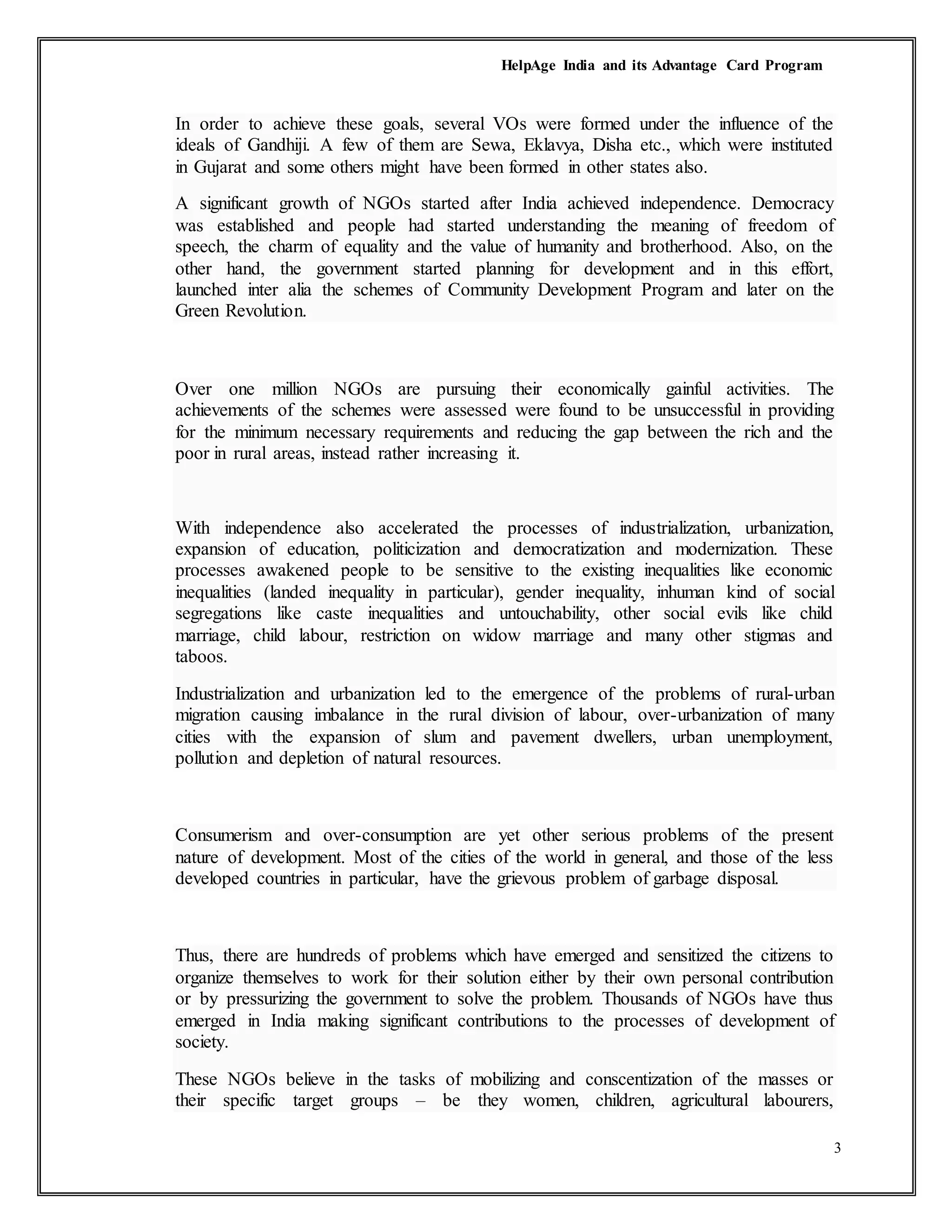 HelpAge India and its Advantage Card Program
3
In order to achieve these goals, several VOs were formed under the influence of the
ideals of Gandhiji. A few of them are Sewa, Eklavya, Disha etc., which were instituted
in Gujarat and some others might have been formed in other states also.
A significant growth of NGOs started after India achieved independence. Democracy
was established and people had started understanding the meaning of freedom of
speech, the charm of equality and the value of humanity and brotherhood. Also, on the
other hand, the government started planning for development and in this effort,
launched inter alia the schemes of Community Development Program and later on the
Green Revolution.
Over one million NGOs are pursuing their economically gainful activities. The
achievements of the schemes were assessed were found to be unsuccessful in providing
for the minimum necessary requirements and reducing the gap between the rich and the
poor in rural areas, instead rather increasing it.
With independence also accelerated the processes of industrialization, urbanization,
expansion of education, politicization and democratization and modernization. These
processes awakened people to be sensitive to the existing inequalities like economic
inequalities (landed inequality in particular), gender inequality, inhuman kind of social
segregations like caste inequalities and untouchability, other social evils like child
marriage, child labour, restriction on widow marriage and many other stigmas and
taboos.
Industrialization and urbanization led to the emergence of the problems of rural-urban
migration causing imbalance in the rural division of labour, over-urbanization of many
cities with the expansion of slum and pavement dwellers, urban unemployment,
pollution and depletion of natural resources.
Consumerism and over-consumption are yet other serious problems of the present
nature of development. Most of the cities of the world in general, and those of the less
developed countries in particular, have the grievous problem of garbage disposal.
Thus, there are hundreds of problems which have emerged and sensitized the citizens to
organize themselves to work for their solution either by their own personal contribution
or by pressurizing the government to solve the problem. Thousands of NGOs have thus
emerged in India making significant contributions to the processes of development of
society.
These NGOs believe in the tasks of mobilizing and conscentization of the masses or
their specific target groups – be they women, children, agricultural labourers,
 