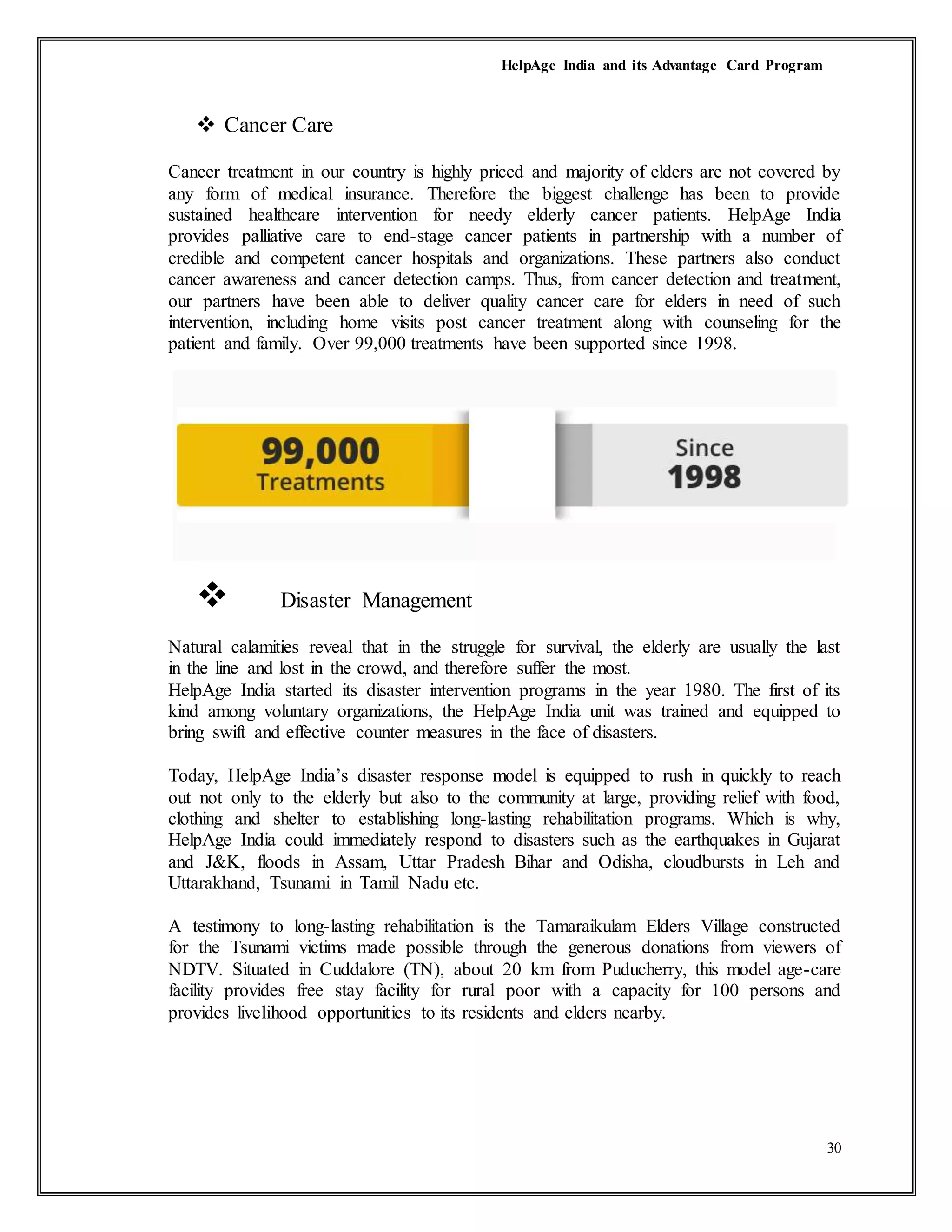 HelpAge India and its Advantage Card Program
30
 Cancer Care
Cancer treatment in our country is highly priced and majority of elders are not covered by
any form of medical insurance. Therefore the biggest challenge has been to provide
sustained healthcare intervention for needy elderly cancer patients. HelpAge India
provides palliative care to end-stage cancer patients in partnership with a number of
credible and competent cancer hospitals and organizations. These partners also conduct
cancer awareness and cancer detection camps. Thus, from cancer detection and treatment,
our partners have been able to deliver quality cancer care for elders in need of such
intervention, including home visits post cancer treatment along with counseling for the
patient and family. Over 99,000 treatments have been supported since 1998.
 Disaster Management
Natural calamities reveal that in the struggle for survival, the elderly are usually the last
in the line and lost in the crowd, and therefore suffer the most.
HelpAge India started its disaster intervention programs in the year 1980. The first of its
kind among voluntary organizations, the HelpAge India unit was trained and equipped to
bring swift and effective counter measures in the face of disasters.
Today, HelpAge India’s disaster response model is equipped to rush in quickly to reach
out not only to the elderly but also to the community at large, providing relief with food,
clothing and shelter to establishing long-lasting rehabilitation programs. Which is why,
HelpAge India could immediately respond to disasters such as the earthquakes in Gujarat
and J&K, floods in Assam, Uttar Pradesh Bihar and Odisha, cloudbursts in Leh and
Uttarakhand, Tsunami in Tamil Nadu etc.
A testimony to long-lasting rehabilitation is the Tamaraikulam Elders Village constructed
for the Tsunami victims made possible through the generous donations from viewers of
NDTV. Situated in Cuddalore (TN), about 20 km from Puducherry, this model age-care
facility provides free stay facility for rural poor with a capacity for 100 persons and
provides livelihood opportunities to its residents and elders nearby.
 