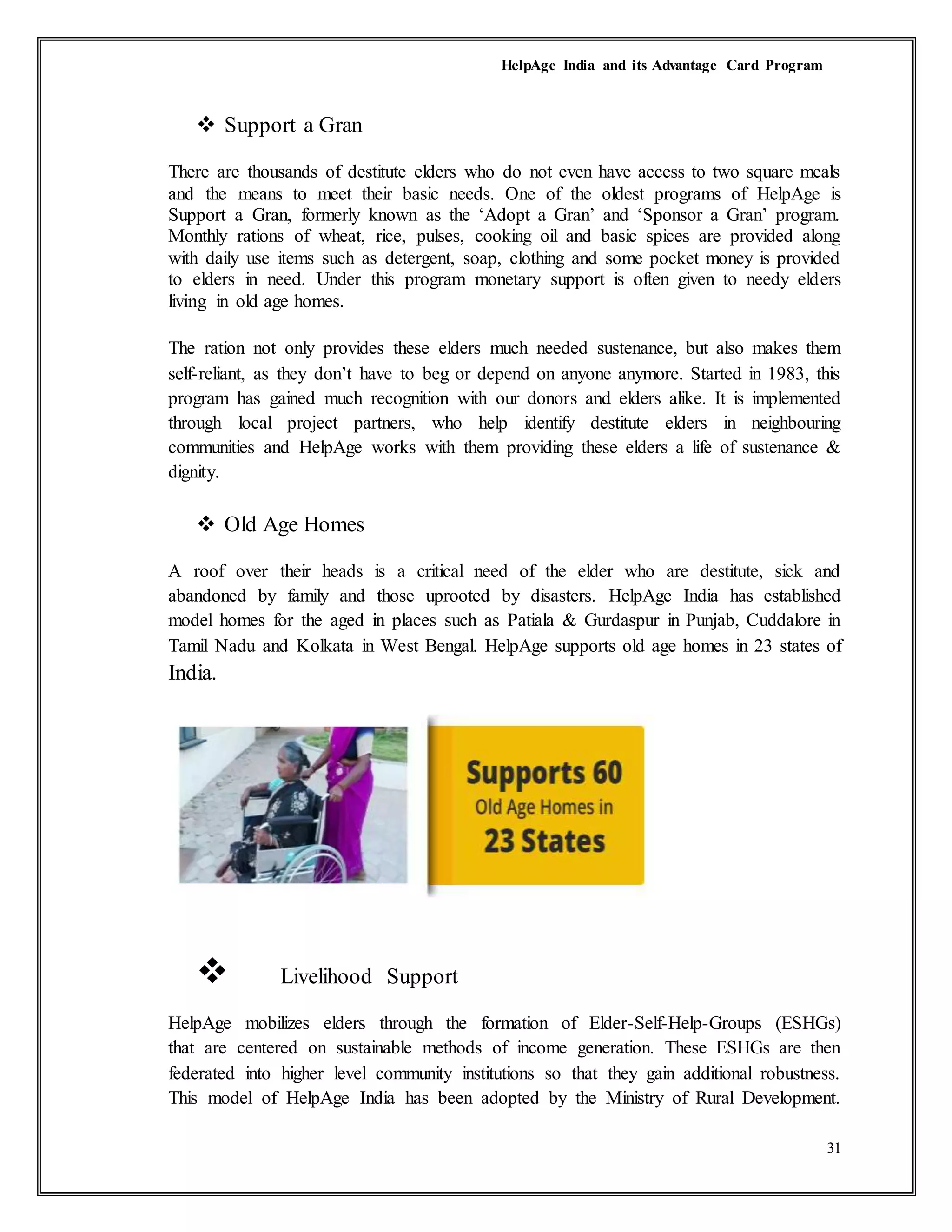 HelpAge India and its Advantage Card Program
31
 Support a Gran
There are thousands of destitute elders who do not even have access to two square meals
and the means to meet their basic needs. One of the oldest programs of HelpAge is
Support a Gran, formerly known as the ‘Adopt a Gran’ and ‘Sponsor a Gran’ program.
Monthly rations of wheat, rice, pulses, cooking oil and basic spices are provided along
with daily use items such as detergent, soap, clothing and some pocket money is provided
to elders in need. Under this program monetary support is often given to needy elders
living in old age homes.
The ration not only provides these elders much needed sustenance, but also makes them
self-reliant, as they don’t have to beg or depend on anyone anymore. Started in 1983, this
program has gained much recognition with our donors and elders alike. It is implemented
through local project partners, who help identify destitute elders in neighbouring
communities and HelpAge works with them providing these elders a life of sustenance &
dignity.
 Old Age Homes
A roof over their heads is a critical need of the elder who are destitute, sick and
abandoned by family and those uprooted by disasters. HelpAge India has established
model homes for the aged in places such as Patiala & Gurdaspur in Punjab, Cuddalore in
Tamil Nadu and Kolkata in West Bengal. HelpAge supports old age homes in 23 states of
India.
 Livelihood Support
HelpAge mobilizes elders through the formation of Elder-Self-Help-Groups (ESHGs)
that are centered on sustainable methods of income generation. These ESHGs are then
federated into higher level community institutions so that they gain additional robustness.
This model of HelpAge India has been adopted by the Ministry of Rural Development.
 