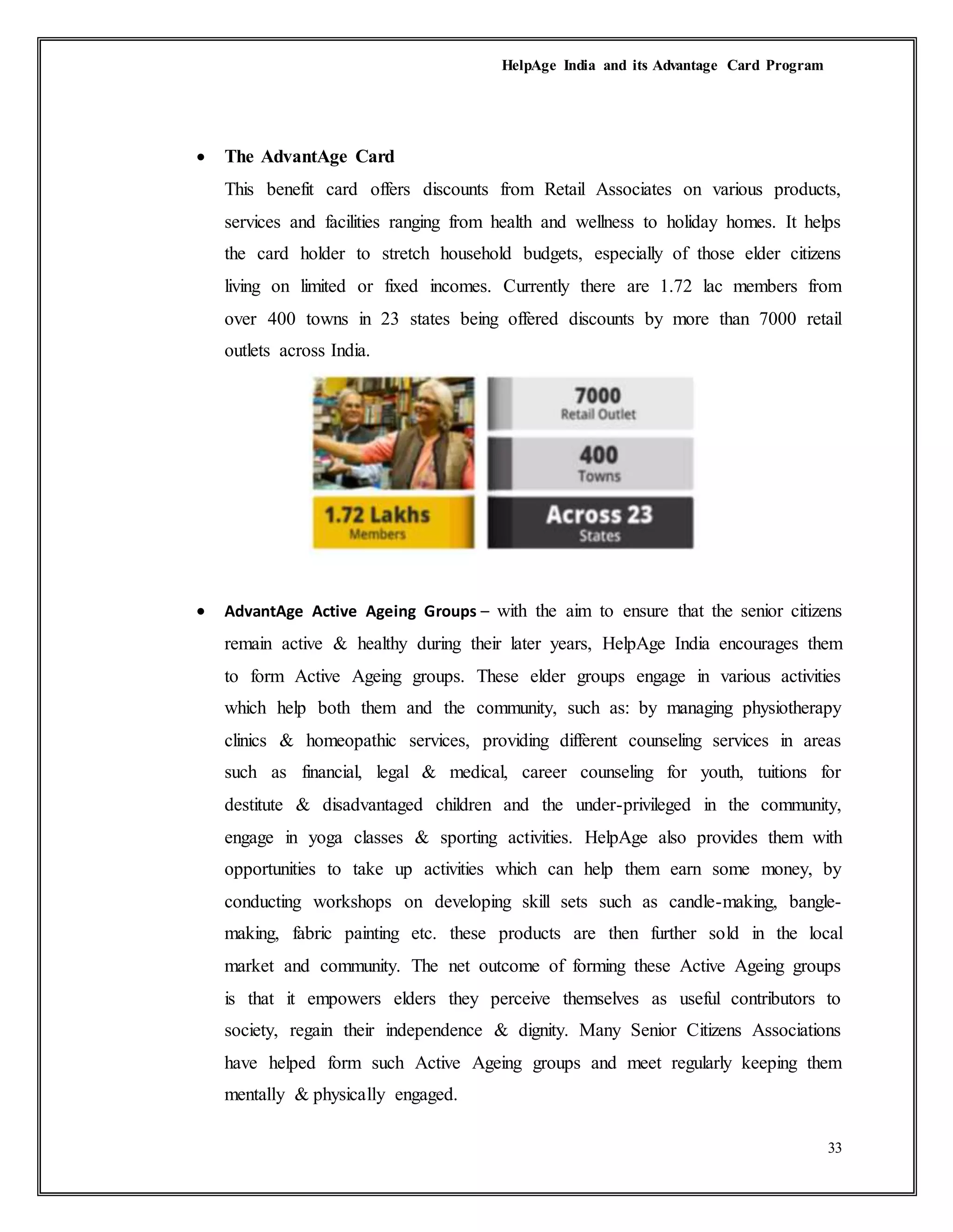 HelpAge India and its Advantage Card Program
33
 The AdvantAge Card
This benefit card offers discounts from Retail Associates on various products,
services and facilities ranging from health and wellness to holiday homes. It helps
the card holder to stretch household budgets, especially of those elder citizens
living on limited or fixed incomes. Currently there are 1.72 lac members from
over 400 towns in 23 states being offered discounts by more than 7000 retail
outlets across India.
 AdvantAge Active Ageing Groups – with the aim to ensure that the senior citizens
remain active & healthy during their later years, HelpAge India encourages them
to form Active Ageing groups. These elder groups engage in various activities
which help both them and the community, such as: by managing physiotherapy
clinics & homeopathic services, providing different counseling services in areas
such as financial, legal & medical, career counseling for youth, tuitions for
destitute & disadvantaged children and the under-privileged in the community,
engage in yoga classes & sporting activities. HelpAge also provides them with
opportunities to take up activities which can help them earn some money, by
conducting workshops on developing skill sets such as candle-making, bangle-
making, fabric painting etc. these products are then further sold in the local
market and community. The net outcome of forming these Active Ageing groups
is that it empowers elders they perceive themselves as useful contributors to
society, regain their independence & dignity. Many Senior Citizens Associations
have helped form such Active Ageing groups and meet regularly keeping them
mentally & physically engaged.
 