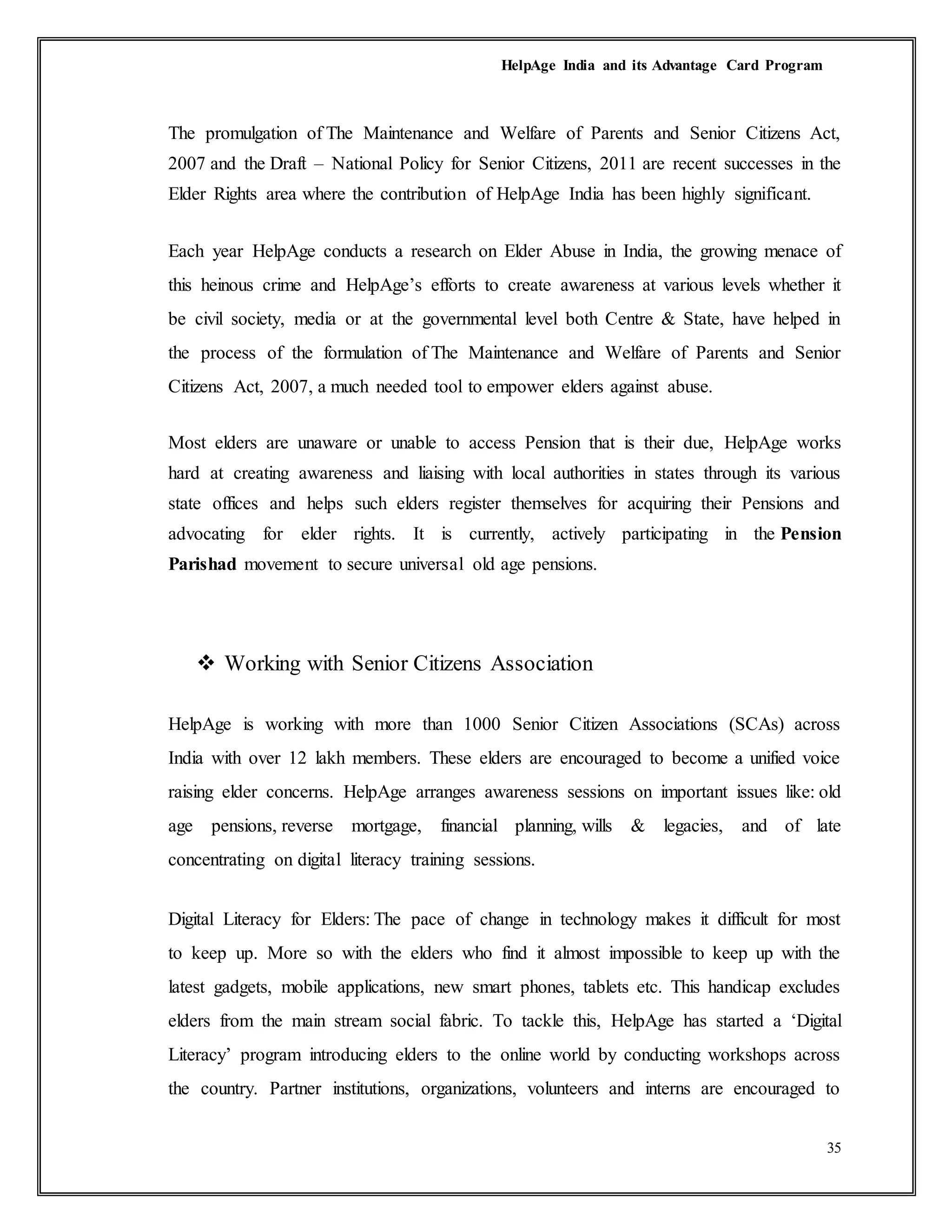 HelpAge India and its Advantage Card Program
35
The promulgation of The Maintenance and Welfare of Parents and Senior Citizens Act,
2007 and the Draft – National Policy for Senior Citizens, 2011 are recent successes in the
Elder Rights area where the contribution of HelpAge India has been highly significant.
Each year HelpAge conducts a research on Elder Abuse in India, the growing menace of
this heinous crime and HelpAge’s efforts to create awareness at various levels whether it
be civil society, media or at the governmental level both Centre & State, have helped in
the process of the formulation of The Maintenance and Welfare of Parents and Senior
Citizens Act, 2007, a much needed tool to empower elders against abuse.
Most elders are unaware or unable to access Pension that is their due, HelpAge works
hard at creating awareness and liaising with local authorities in states through its various
state offices and helps such elders register themselves for acquiring their Pensions and
advocating for elder rights. It is currently, actively participating in the Pension
Parishad movement to secure universal old age pensions.
 Working with Senior Citizens Association
HelpAge is working with more than 1000 Senior Citizen Associations (SCAs) across
India with over 12 lakh members. These elders are encouraged to become a unified voice
raising elder concerns. HelpAge arranges awareness sessions on important issues like: old
age pensions, reverse mortgage, financial planning, wills & legacies, and of late
concentrating on digital literacy training sessions.
Digital Literacy for Elders: The pace of change in technology makes it difficult for most
to keep up. More so with the elders who find it almost impossible to keep up with the
latest gadgets, mobile applications, new smart phones, tablets etc. This handicap excludes
elders from the main stream social fabric. To tackle this, HelpAge has started a ‘Digital
Literacy’ program introducing elders to the online world by conducting workshops across
the country. Partner institutions, organizations, volunteers and interns are encouraged to
 