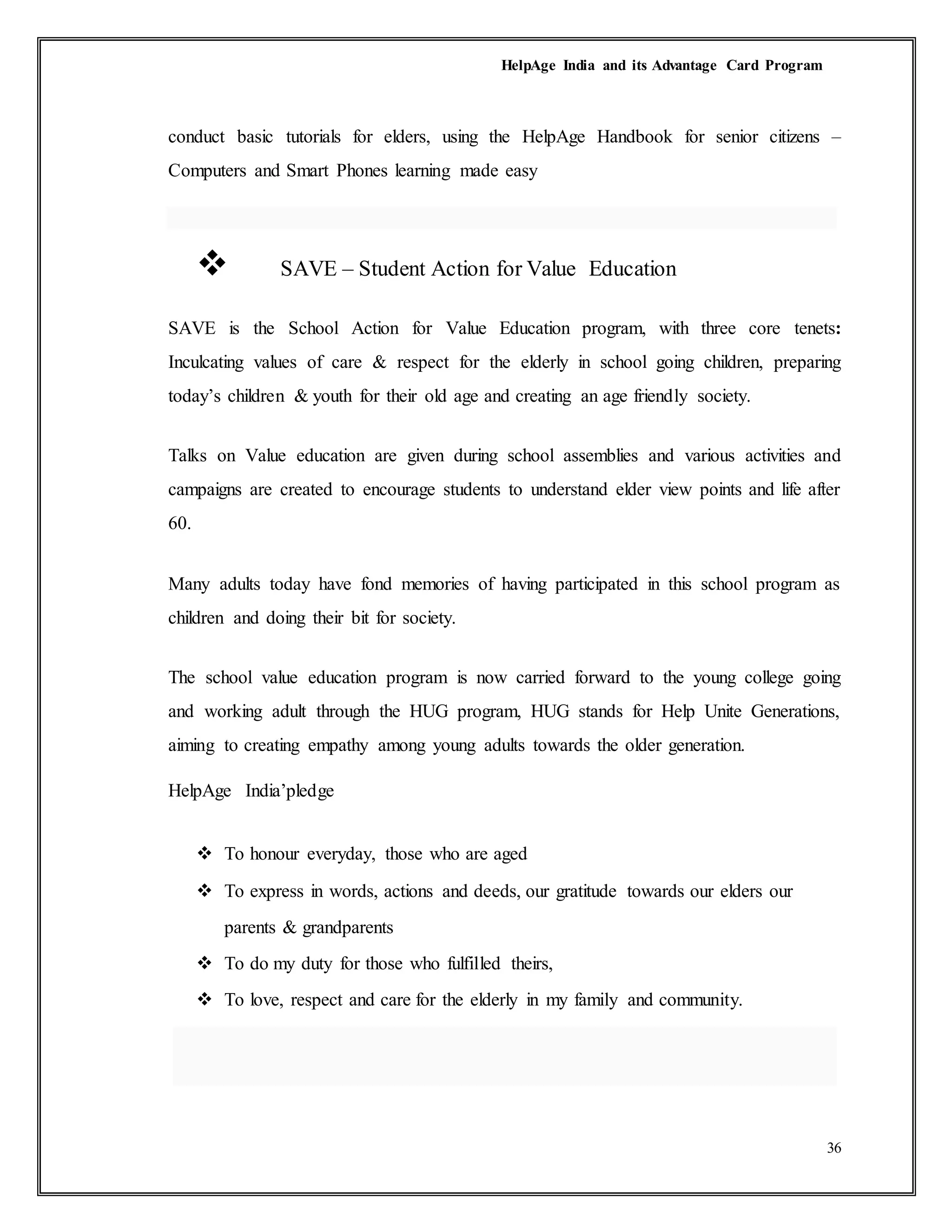 HelpAge India and its Advantage Card Program
36
conduct basic tutorials for elders, using the HelpAge Handbook for senior citizens –
Computers and Smart Phones learning made easy
 SAVE – Student Action for Value Education
SAVE is the School Action for Value Education program, with three core tenets:
Inculcating values of care & respect for the elderly in school going children, preparing
today’s children & youth for their old age and creating an age friendly society.
Talks on Value education are given during school assemblies and various activities and
campaigns are created to encourage students to understand elder view points and life after
60.
Many adults today have fond memories of having participated in this school program as
children and doing their bit for society.
The school value education program is now carried forward to the young college going
and working adult through the HUG program, HUG stands for Help Unite Generations,
aiming to creating empathy among young adults towards the older generation.
HelpAge India’pledge
 To honour everyday, those who are aged
 To express in words, actions and deeds, our gratitude towards our elders our
parents & grandparents
 To do my duty for those who fulfilled theirs,
 To love, respect and care for the elderly in my family and community.
 