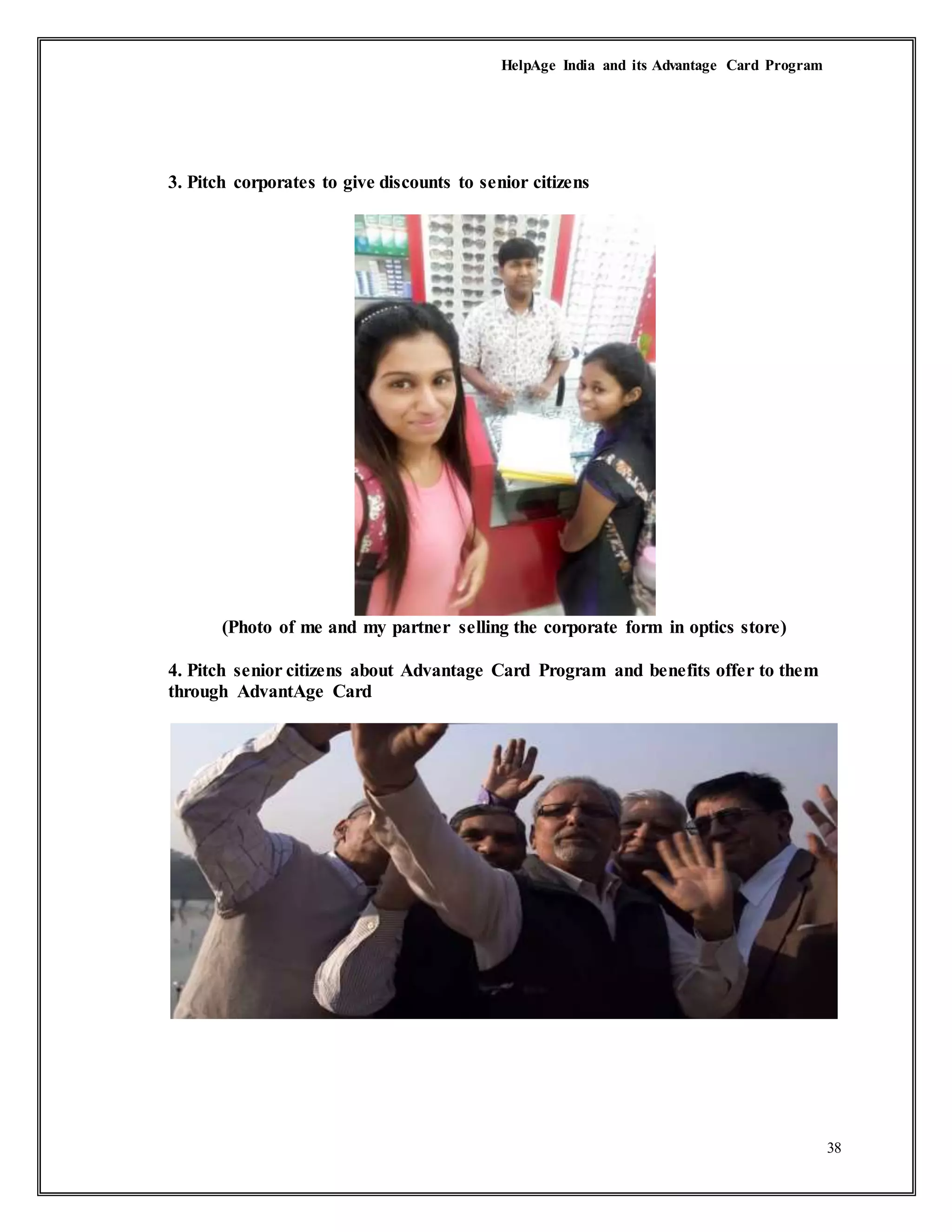 HelpAge India and its Advantage Card Program
38
3. Pitch corporates to give discounts to senior citizens
(Photo of me and my partner selling the corporate form in optics store)
4. Pitch senior citizens about Advantage Card Program and benefits offer to them
through AdvantAge Card
 