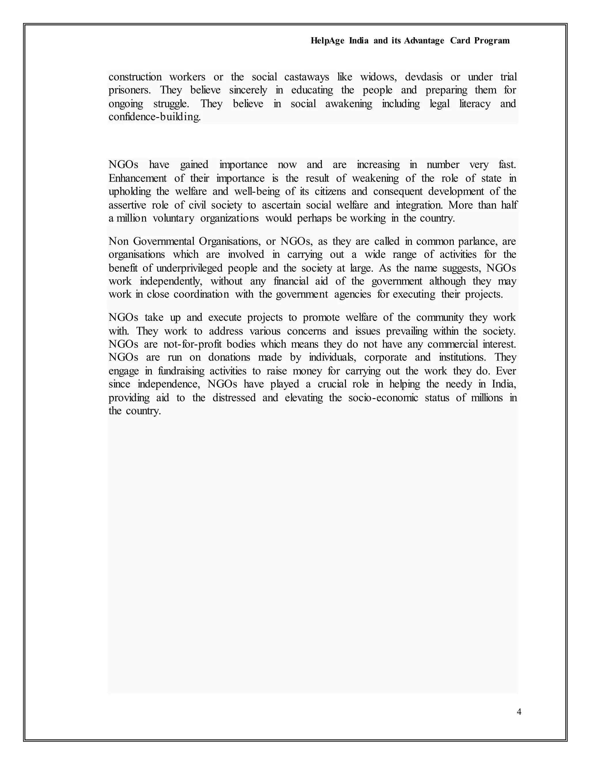 HelpAge India and its Advantage Card Program
4
construction workers or the social castaways like widows, devdasis or under trial
prisoners. They believe sincerely in educating the people and preparing them for
ongoing struggle. They believe in social awakening including legal literacy and
confidence-building.
NGOs have gained importance now and are increasing in number very fast.
Enhancement of their importance is the result of weakening of the role of state in
upholding the welfare and well-being of its citizens and consequent development of the
assertive role of civil society to ascertain social welfare and integration. More than half
a million voluntary organizations would perhaps be working in the country.
Non Governmental Organisations, or NGOs, as they are called in common parlance, are
organisations which are involved in carrying out a wide range of activities for the
benefit of underprivileged people and the society at large. As the name suggests, NGOs
work independently, without any financial aid of the government although they may
work in close coordination with the government agencies for executing their projects.
NGOs take up and execute projects to promote welfare of the community they work
with. They work to address various concerns and issues prevailing within the society.
NGOs are not-for-profit bodies which means they do not have any commercial interest.
NGOs are run on donations made by individuals, corporate and institutions. They
engage in fundraising activities to raise money for carrying out the work they do. Ever
since independence, NGOs have played a crucial role in helping the needy in India,
providing aid to the distressed and elevating the socio-economic status of millions in
the country.
 