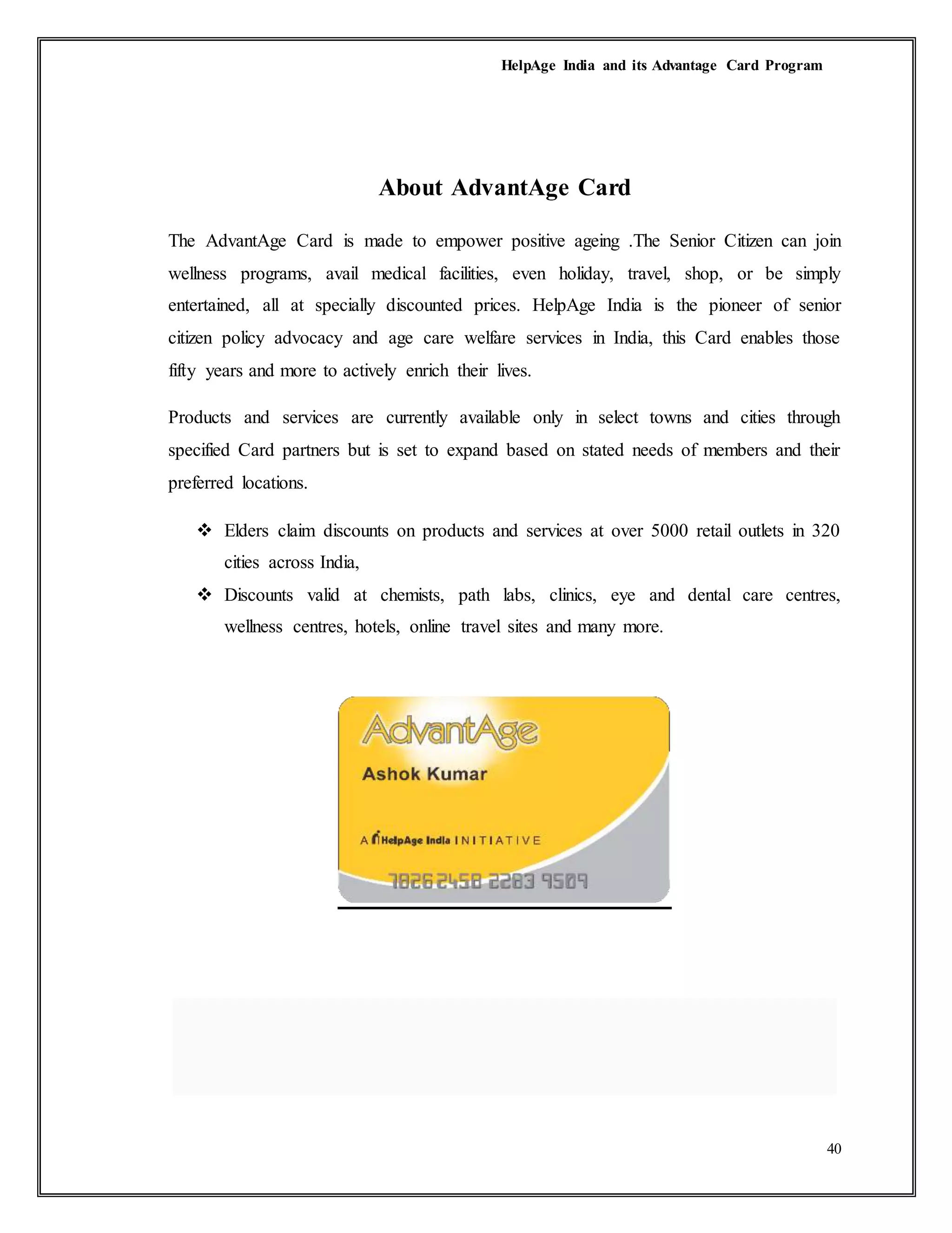 HelpAge India and its Advantage Card Program
40
About AdvantAge Card
The AdvantAge Card is made to empower positive ageing .The Senior Citizen can join
wellness programs, avail medical facilities, even holiday, travel, shop, or be simply
entertained, all at specially discounted prices. HelpAge India is the pioneer of senior
citizen policy advocacy and age care welfare services in India, this Card enables those
fifty years and more to actively enrich their lives.
Products and services are currently available only in select towns and cities through
specified Card partners but is set to expand based on stated needs of members and their
preferred locations.
 Elders claim discounts on products and services at over 5000 retail outlets in 320
cities across India,
 Discounts valid at chemists, path labs, clinics, eye and dental care centres,
wellness centres, hotels, online travel sites and many more.
 