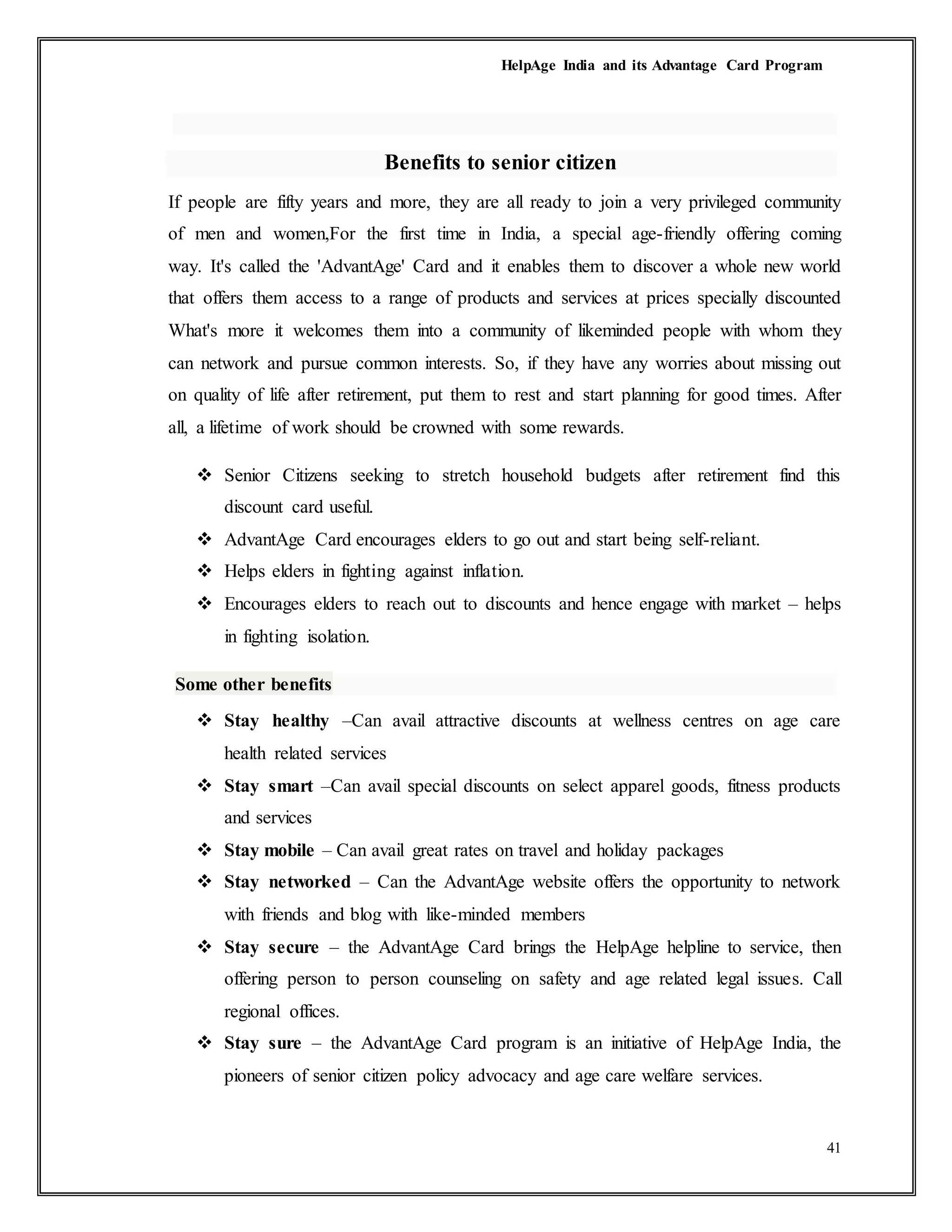 HelpAge India and its Advantage Card Program
41
Benefits to senior citizen
If people are fifty years and more, they are all ready to join a very privileged community
of men and women,For the first time in India, a special age-friendly offering coming
way. It's called the 'AdvantAge' Card and it enables them to discover a whole new world
that offers them access to a range of products and services at prices specially discounted
What's more it welcomes them into a community of likeminded people with whom they
can network and pursue common interests. So, if they have any worries about missing out
on quality of life after retirement, put them to rest and start planning for good times. After
all, a lifetime of work should be crowned with some rewards.
 Senior Citizens seeking to stretch household budgets after retirement find this
discount card useful.
 AdvantAge Card encourages elders to go out and start being self-reliant.
 Helps elders in fighting against inflation.
 Encourages elders to reach out to discounts and hence engage with market – helps
in fighting isolation.
Some other benefits
 Stay healthy –Can avail attractive discounts at wellness centres on age care
health related services
 Stay smart –Can avail special discounts on select apparel goods, fitness products
and services
 Stay mobile – Can avail great rates on travel and holiday packages
 Stay networked – Can the AdvantAge website offers the opportunity to network
with friends and blog with like-minded members
 Stay secure – the AdvantAge Card brings the HelpAge helpline to service, then
offering person to person counseling on safety and age related legal issues. Call
regional offices.
 Stay sure – the AdvantAge Card program is an initiative of HelpAge India, the
pioneers of senior citizen policy advocacy and age care welfare services.
 