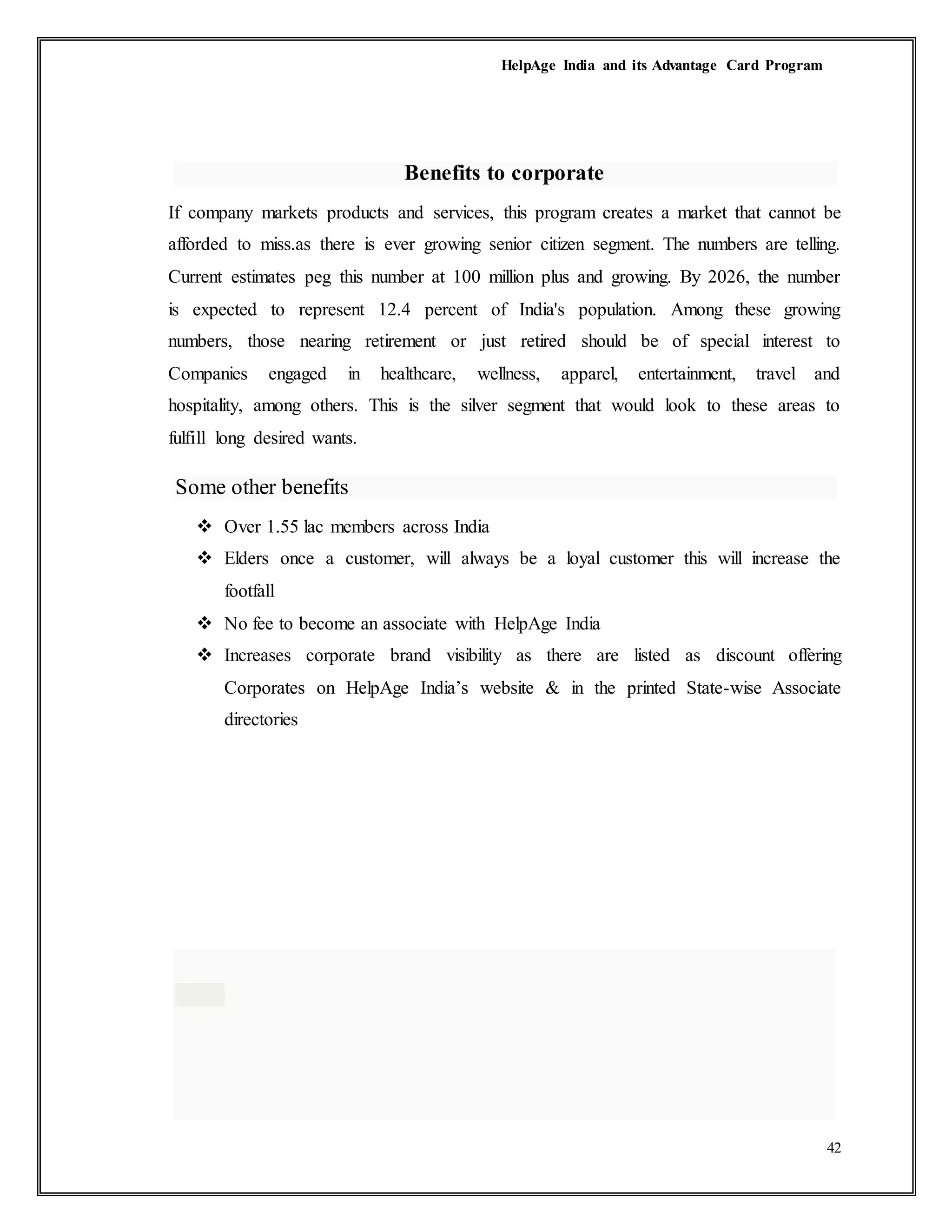 HelpAge India and its Advantage Card Program
42
Benefits to corporate
If company markets products and services, this program creates a market that cannot be
afforded to miss.as there is ever growing senior citizen segment. The numbers are telling.
Current estimates peg this number at 100 million plus and growing. By 2026, the number
is expected to represent 12.4 percent of India's population. Among these growing
numbers, those nearing retirement or just retired should be of special interest to
Companies engaged in healthcare, wellness, apparel, entertainment, travel and
hospitality, among others. This is the silver segment that would look to these areas to
fulfill long desired wants.
Some other benefits
 Over 1.55 lac members across India
 Elders once a customer, will always be a loyal customer this will increase the
footfall
 No fee to become an associate with HelpAge India
 Increases corporate brand visibility as there are listed as discount offering
Corporates on HelpAge India’s website & in the printed State-wise Associate
directories
 