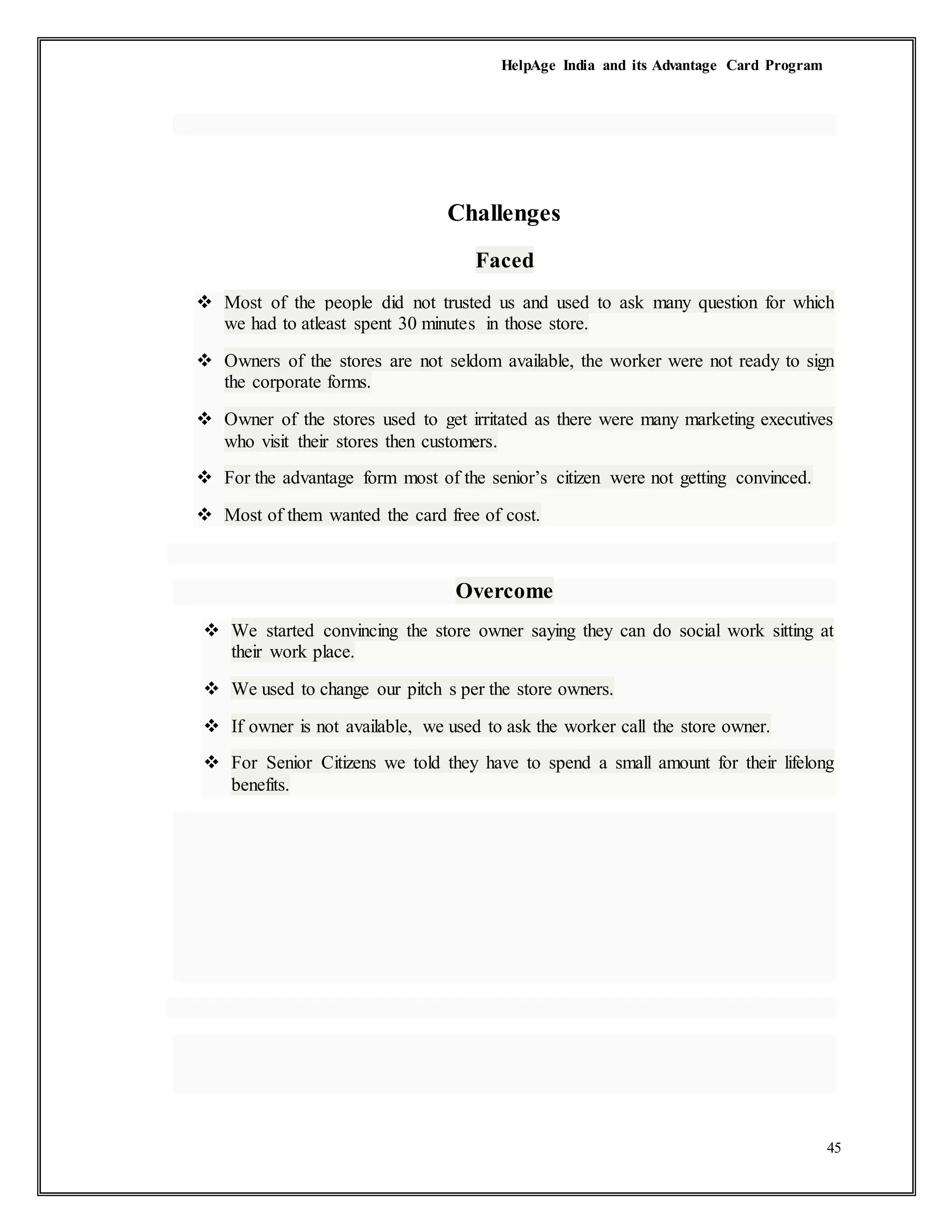 HelpAge India and its Advantage Card Program
45
Challenges
Faced
 Most of the people did not trusted us and used to ask many question for which
we had to atleast spent 30 minutes in those store.
 Owners of the stores are not seldom available, the worker were not ready to sign
the corporate forms.
 Owner of the stores used to get irritated as there were many marketing executives
who visit their stores then customers.
 For the advantage form most of the senior’s citizen were not getting convinced.
 Most of them wanted the card free of cost.
Overcome
 We started convincing the store owner saying they can do social work sitting at
their work place.
 We used to change our pitch s per the store owners.
 If owner is not available, we used to ask the worker call the store owner.
 For Senior Citizens we told they have to spend a small amount for their lifelong
benefits.
 