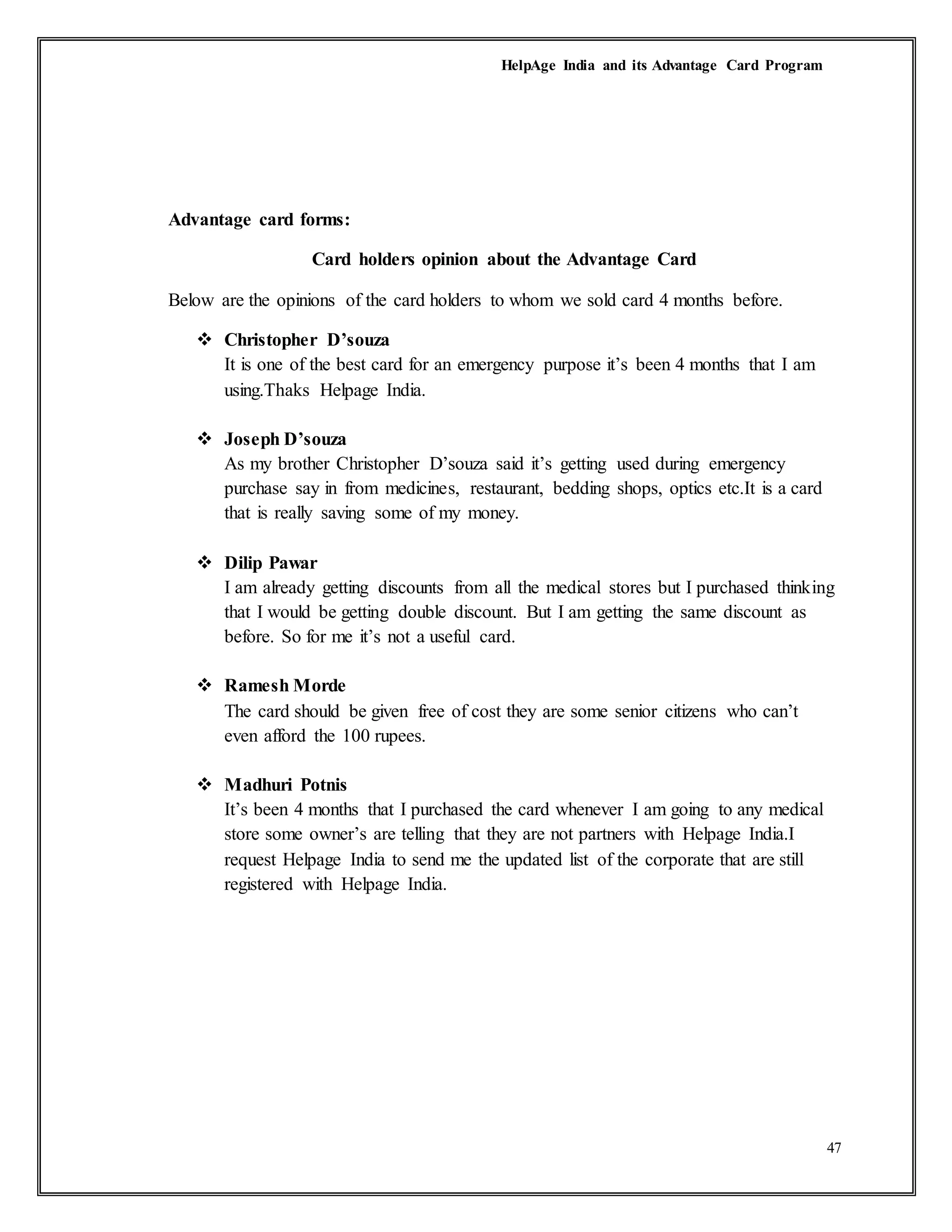 HelpAge India and its Advantage Card Program
47
Advantage card forms:
Card holders opinion about the Advantage Card
Below are the opinions of the card holders to whom we sold card 4 months before.
 Christopher D’souza
It is one of the best card for an emergency purpose it’s been 4 months that I am
using.Thaks Helpage India.
 Joseph D’souza
As my brother Christopher D’souza said it’s getting used during emergency
purchase say in from medicines, restaurant, bedding shops, optics etc.It is a card
that is really saving some of my money.
 Dilip Pawar
I am already getting discounts from all the medical stores but I purchased thinking
that I would be getting double discount. But I am getting the same discount as
before. So for me it’s not a useful card.
 Ramesh Morde
The card should be given free of cost they are some senior citizens who can’t
even afford the 100 rupees.
 Madhuri Potnis
It’s been 4 months that I purchased the card whenever I am going to any medical
store some owner’s are telling that they are not partners with Helpage India.I
request Helpage India to send me the updated list of the corporate that are still
registered with Helpage India.
 