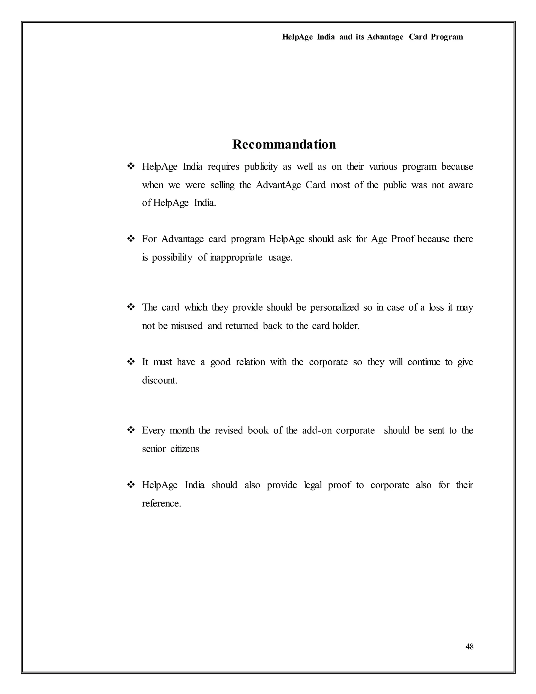 HelpAge India and its Advantage Card Program
48
Recommandation
 HelpAge India requires publicity as well as on their various program because
when we were selling the AdvantAge Card most of the public was not aware
of HelpAge India.
 For Advantage card program HelpAge should ask for Age Proof because there
is possibility of inappropriate usage.
 The card which they provide should be personalized so in case of a loss it may
not be misused and returned back to the card holder.
 It must have a good relation with the corporate so they will continue to give
discount.
 Every month the revised book of the add-on corporate should be sent to the
senior citizens
 HelpAge India should also provide legal proof to corporate also for their
reference.
 