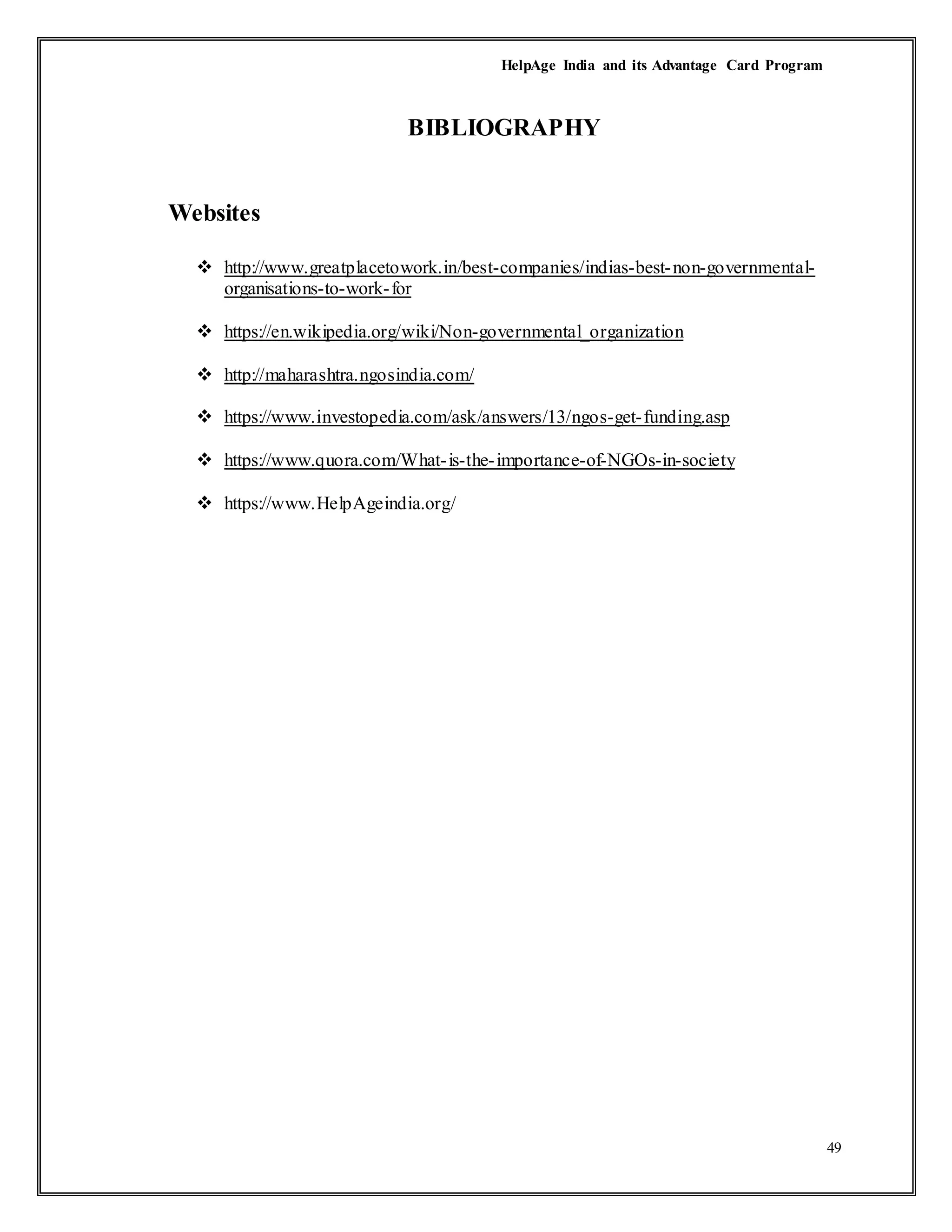 HelpAge India and its Advantage Card Program
49
BIBLIOGRAPHY
Websites
 http://www.greatplacetowork.in/best-companies/indias-best-non-governmental-
organisations-to-work-for
 https://en.wikipedia.org/wiki/Non-governmental_organization
 http://maharashtra.ngosindia.com/
 https://www.investopedia.com/ask/answers/13/ngos-get-funding.asp
 https://www.quora.com/What-is-the-importance-of-NGOs-in-society
 https://www.HelpAgeindia.org/
 