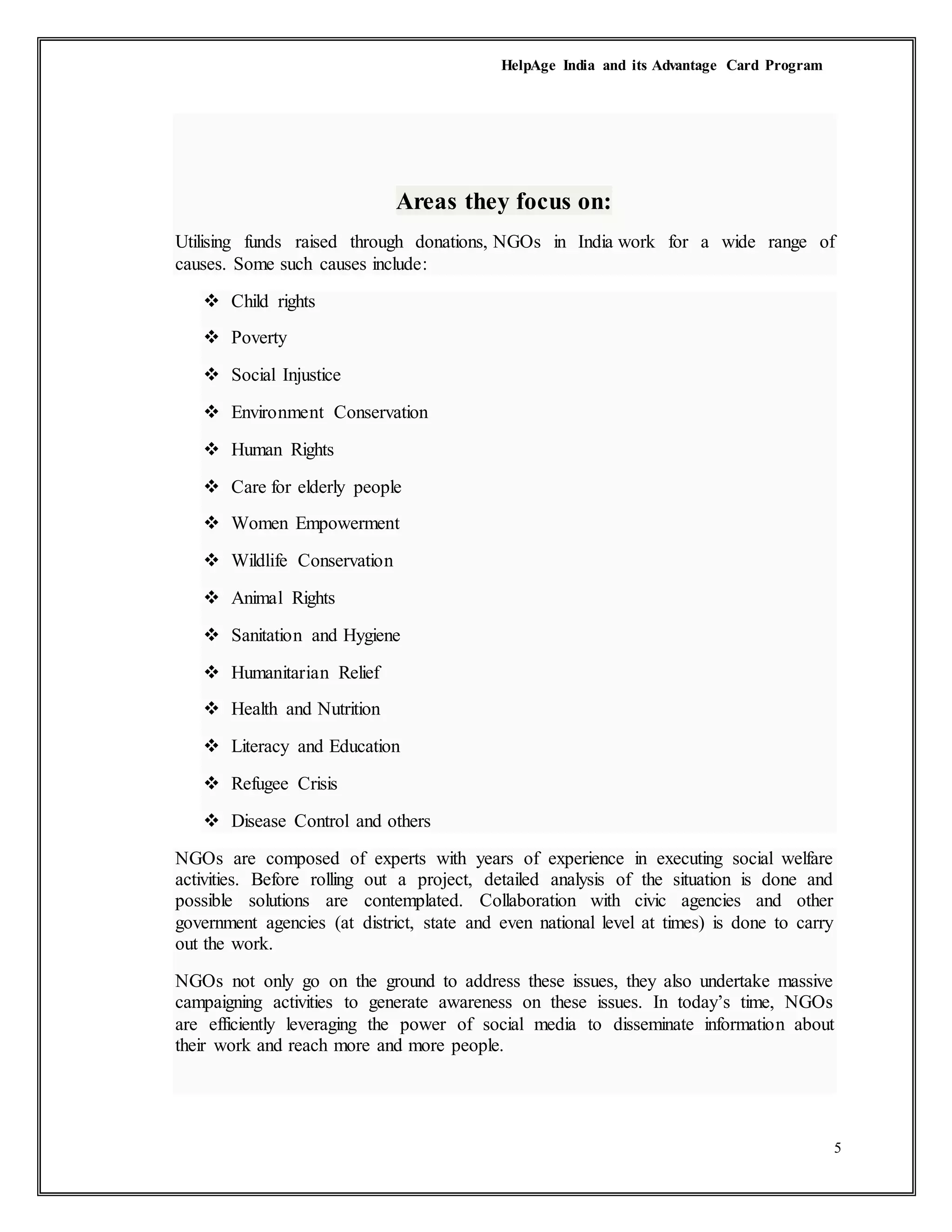 HelpAge India and its Advantage Card Program
5
Areas they focus on:
Utilising funds raised through donations, NGOs in India work for a wide range of
causes. Some such causes include:
 Child rights
 Poverty
 Social Injustice
 Environment Conservation
 Human Rights
 Care for elderly people
 Women Empowerment
 Wildlife Conservation
 Animal Rights
 Sanitation and Hygiene
 Humanitarian Relief
 Health and Nutrition
 Literacy and Education
 Refugee Crisis
 Disease Control and others
NGOs are composed of experts with years of experience in executing social welfare
activities. Before rolling out a project, detailed analysis of the situation is done and
possible solutions are contemplated. Collaboration with civic agencies and other
government agencies (at district, state and even national level at times) is done to carry
out the work.
NGOs not only go on the ground to address these issues, they also undertake massive
campaigning activities to generate awareness on these issues. In today’s time, NGOs
are efficiently leveraging the power of social media to disseminate information about
their work and reach more and more people.
 
