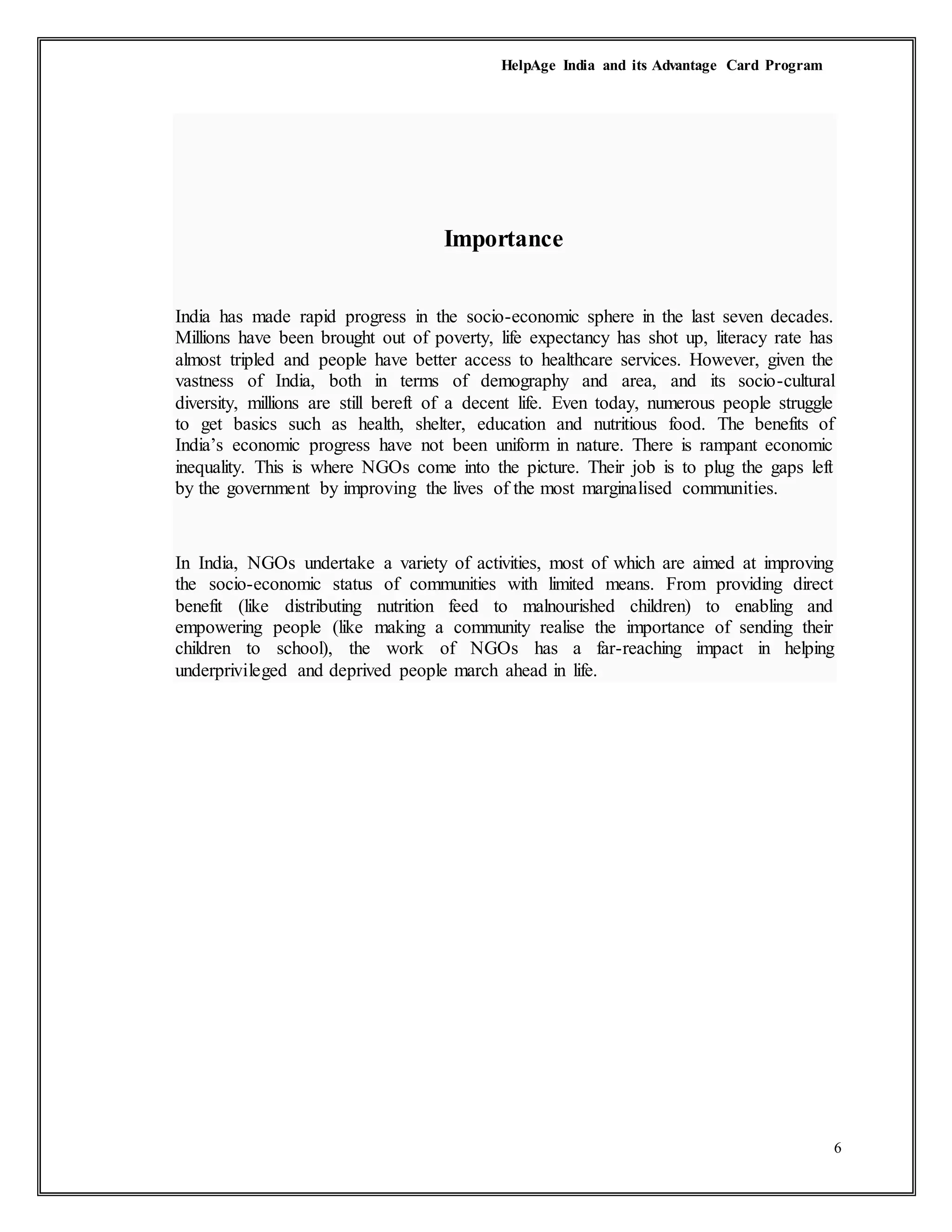 HelpAge India and its Advantage Card Program
6
Importance
India has made rapid progress in the socio-economic sphere in the last seven decades.
Millions have been brought out of poverty, life expectancy has shot up, literacy rate has
almost tripled and people have better access to healthcare services. However, given the
vastness of India, both in terms of demography and area, and its socio-cultural
diversity, millions are still bereft of a decent life. Even today, numerous people struggle
to get basics such as health, shelter, education and nutritious food. The benefits of
India’s economic progress have not been uniform in nature. There is rampant economic
inequality. This is where NGOs come into the picture. Their job is to plug the gaps left
by the government by improving the lives of the most marginalised communities.
In India, NGOs undertake a variety of activities, most of which are aimed at improving
the socio-economic status of communities with limited means. From providing direct
benefit (like distributing nutrition feed to malnourished children) to enabling and
empowering people (like making a community realise the importance of sending their
children to school), the work of NGOs has a far-reaching impact in helping
underprivileged and deprived people march ahead in life.
 