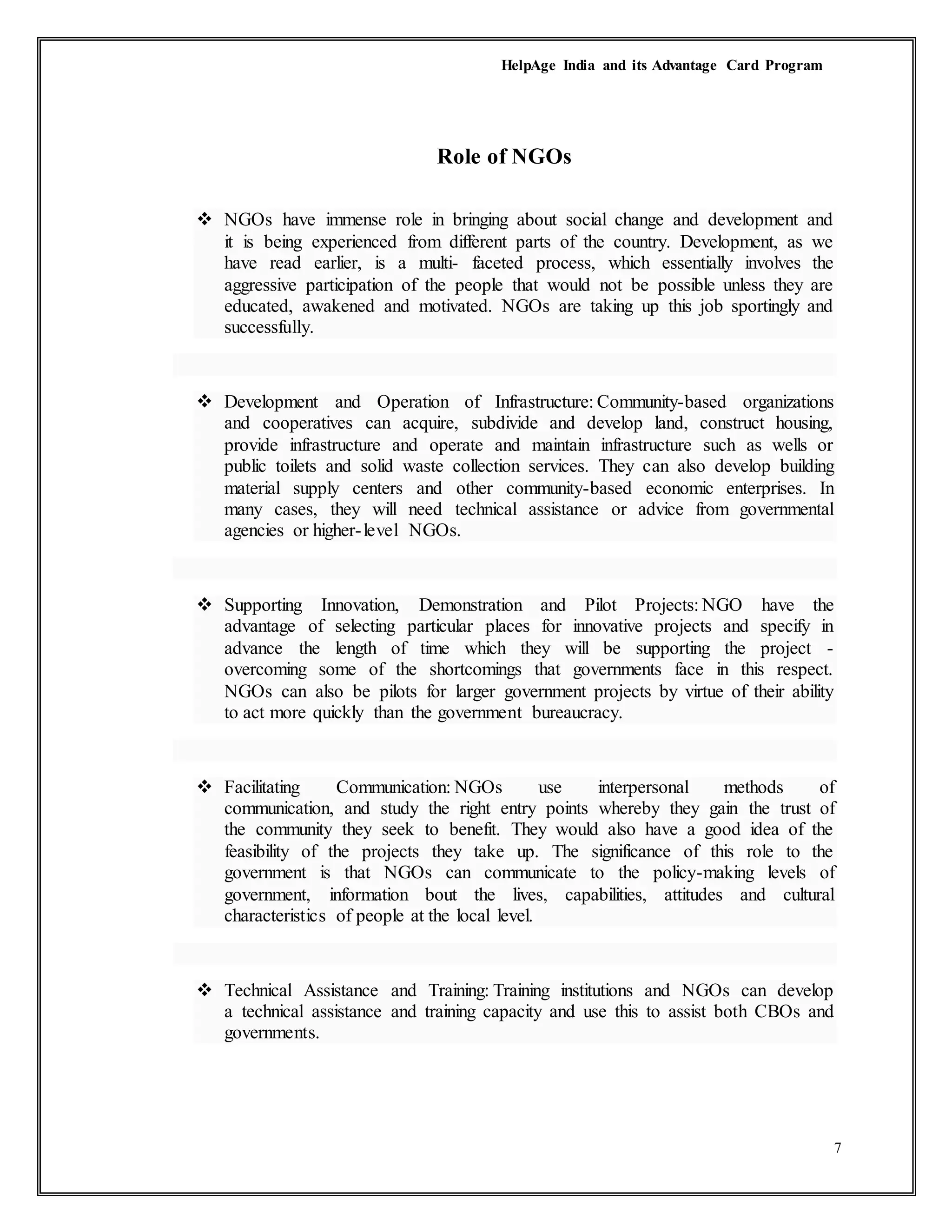 HelpAge India and its Advantage Card Program
7
Role of NGOs
 NGOs have immense role in bringing about social change and development and
it is being experienced from different parts of the country. Development, as we
have read earlier, is a multi- faceted process, which essentially involves the
aggressive participation of the people that would not be possible unless they are
educated, awakened and motivated. NGOs are taking up this job sportingly and
successfully.
 Development and Operation of Infrastructure: Community-based organizations
and cooperatives can acquire, subdivide and develop land, construct housing,
provide infrastructure and operate and maintain infrastructure such as wells or
public toilets and solid waste collection services. They can also develop building
material supply centers and other community-based economic enterprises. In
many cases, they will need technical assistance or advice from governmental
agencies or higher-level NGOs.
 Supporting Innovation, Demonstration and Pilot Projects: NGO have the
advantage of selecting particular places for innovative projects and specify in
advance the length of time which they will be supporting the project -
overcoming some of the shortcomings that governments face in this respect.
NGOs can also be pilots for larger government projects by virtue of their ability
to act more quickly than the government bureaucracy.
 Facilitating Communication: NGOs use interpersonal methods of
communication, and study the right entry points whereby they gain the trust of
the community they seek to benefit. They would also have a good idea of the
feasibility of the projects they take up. The significance of this role to the
government is that NGOs can communicate to the policy-making levels of
government, information bout the lives, capabilities, attitudes and cultural
characteristics of people at the local level.
 Technical Assistance and Training: Training institutions and NGOs can develop
a technical assistance and training capacity and use this to assist both CBOs and
governments.
 