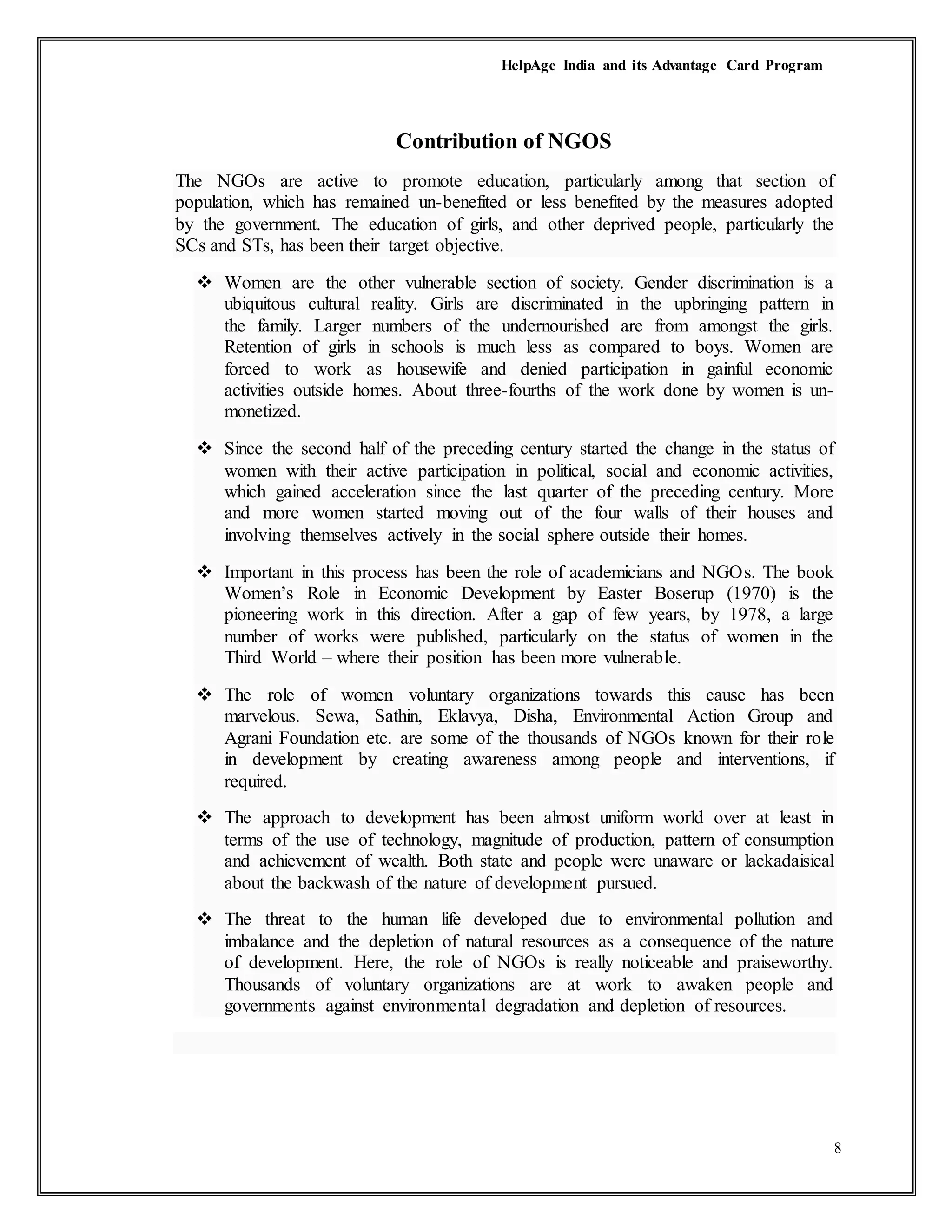 HelpAge India and its Advantage Card Program
8
Contribution of NGOS
The NGOs are active to promote education, particularly among that section of
population, which has remained un-benefited or less benefited by the measures adopted
by the government. The education of girls, and other deprived people, particularly the
SCs and STs, has been their target objective.
 Women are the other vulnerable section of society. Gender discrimination is a
ubiquitous cultural reality. Girls are discriminated in the upbringing pattern in
the family. Larger numbers of the undernourished are from amongst the girls.
Retention of girls in schools is much less as compared to boys. Women are
forced to work as housewife and denied participation in gainful economic
activities outside homes. About three-fourths of the work done by women is un-
monetized.
 Since the second half of the preceding century started the change in the status of
women with their active participation in political, social and economic activities,
which gained acceleration since the last quarter of the preceding century. More
and more women started moving out of the four walls of their houses and
involving themselves actively in the social sphere outside their homes.
 Important in this process has been the role of academicians and NGOs. The book
Women’s Role in Economic Development by Easter Boserup (1970) is the
pioneering work in this direction. After a gap of few years, by 1978, a large
number of works were published, particularly on the status of women in the
Third World – where their position has been more vulnerable.
 The role of women voluntary organizations towards this cause has been
marvelous. Sewa, Sathin, Eklavya, Disha, Environmental Action Group and
Agrani Foundation etc. are some of the thousands of NGOs known for their role
in development by creating awareness among people and interventions, if
required.
 The approach to development has been almost uniform world over at least in
terms of the use of technology, magnitude of production, pattern of consumption
and achievement of wealth. Both state and people were unaware or lackadaisical
about the backwash of the nature of development pursued.
 The threat to the human life developed due to environmental pollution and
imbalance and the depletion of natural resources as a consequence of the nature
of development. Here, the role of NGOs is really noticeable and praiseworthy.
Thousands of voluntary organizations are at work to awaken people and
governments against environmental degradation and depletion of resources.
 