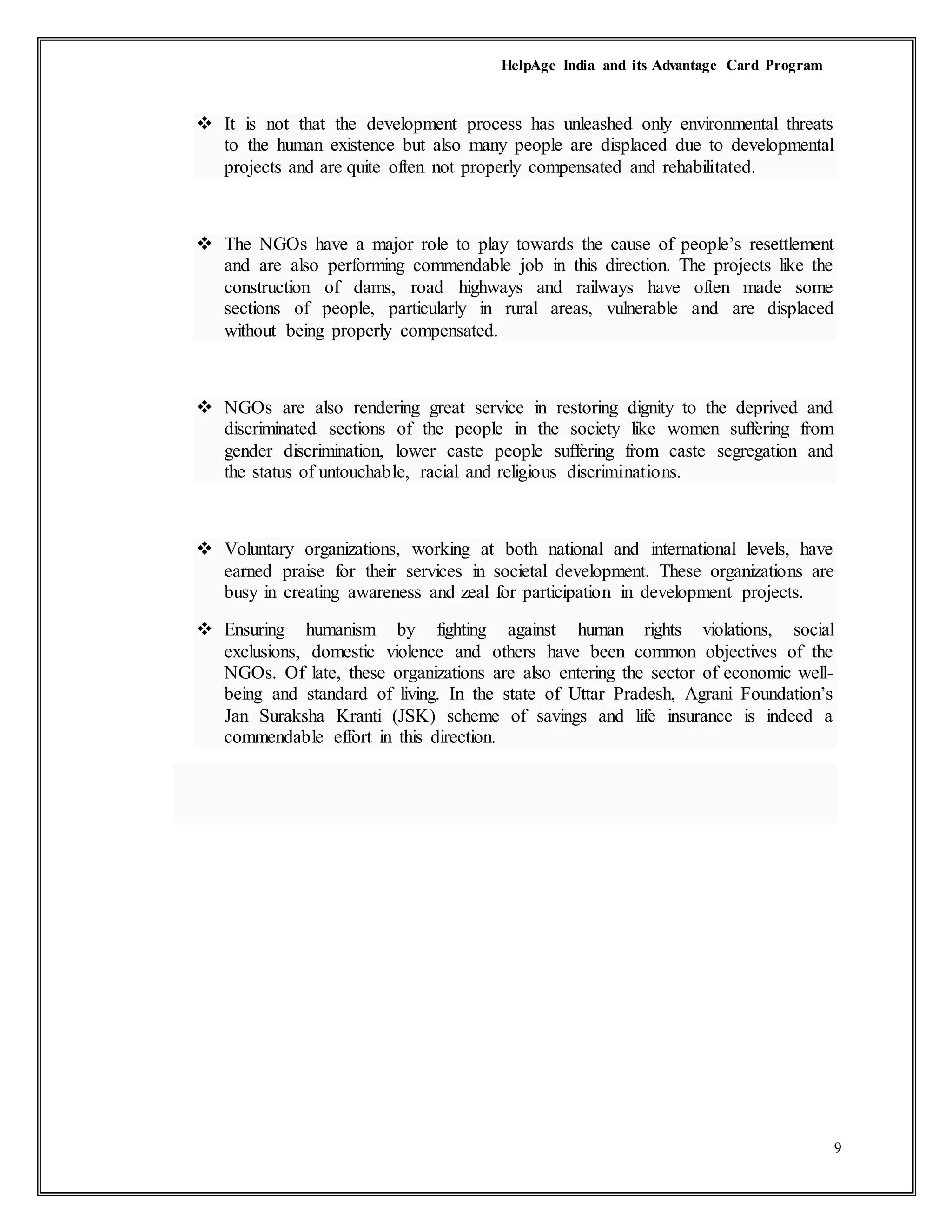 HelpAge India and its Advantage Card Program
9
 It is not that the development process has unleashed only environmental threats
to the human existence but also many people are displaced due to developmental
projects and are quite often not properly compensated and rehabilitated.
 The NGOs have a major role to play towards the cause of people’s resettlement
and are also performing commendable job in this direction. The projects like the
construction of dams, road highways and railways have often made some
sections of people, particularly in rural areas, vulnerable and are displaced
without being properly compensated.
 NGOs are also rendering great service in restoring dignity to the deprived and
discriminated sections of the people in the society like women suffering from
gender discrimination, lower caste people suffering from caste segregation and
the status of untouchable, racial and religious discriminations.
 Voluntary organizations, working at both national and international levels, have
earned praise for their services in societal development. These organizations are
busy in creating awareness and zeal for participation in development projects.
 Ensuring humanism by fighting against human rights violations, social
exclusions, domestic violence and others have been common objectives of the
NGOs. Of late, these organizations are also entering the sector of economic well-
being and standard of living. In the state of Uttar Pradesh, Agrani Foundation’s
Jan Suraksha Kranti (JSK) scheme of savings and life insurance is indeed a
commendable effort in this direction.
 
