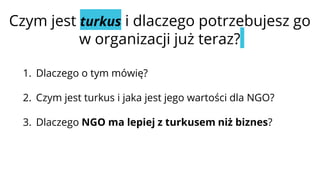 Czym jest turkus i dlaczego potrzebujesz go
w organizacji już teraz?
1. Dlaczego o tym mówię?
2. Czym jest turkus i jaka jest jego wartości dla NGO?
3. Dlaczego NGO ma lepiej z turkusem niż biznes?
 